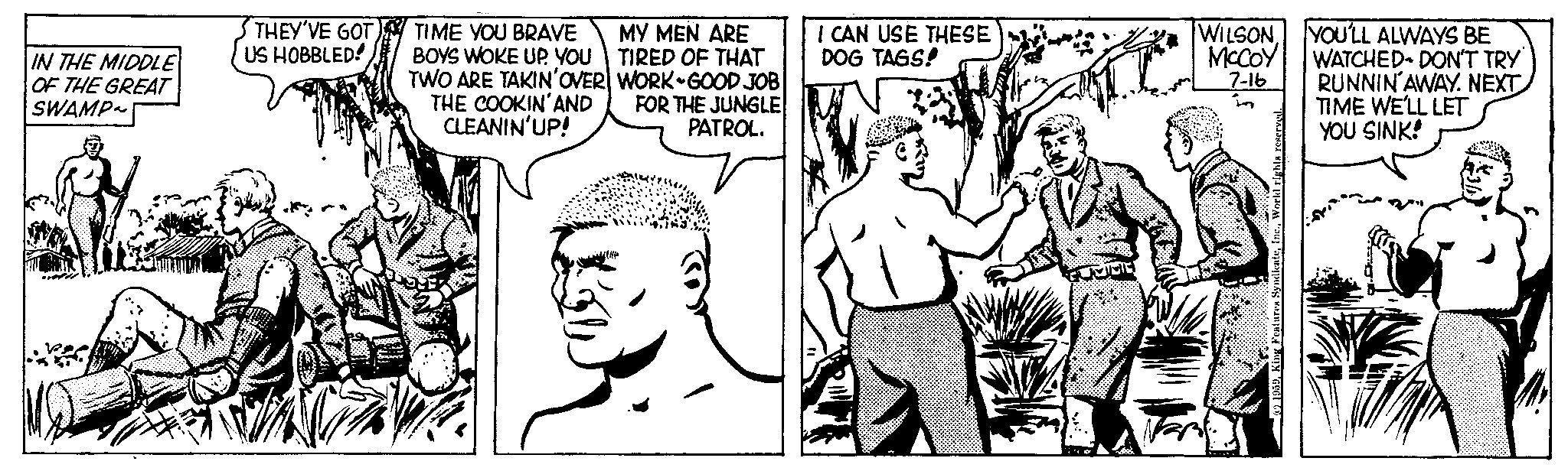 Font OCR: IN THE MIDDLE OF THE GREAT SWAMP~ THEY'VE GOT US HOBBLED! TIME YOU BRAVE BOYS WOKE UP YOU TWO ARE TAKIN'OVER THE COOKIN'AND CLEANIN'UP! MY MEN ARE TIRED OF THAT WORK-GOOD JOB FOR THE JUNGLE PATROL. I CAN USE THESE DOG TAGS! WILSONMcCoy 7-16 Features : 1959. F YOU'LL ALWAYS BE WATCHED- DON'T TRY RUNNIN AWAY. NEXT TIME WE'LL LET YOU SINK! IN THE MIDDLE OF THE GREAT SWAMP ~ THEY'VE GOT US HOBBLED ! TIME YOU BRAVE BOYS WOKE UP YOU TWO ARE TAKIN'OVER THE COOKIN'AND CLEANIN'UP ! MY MEN ARE TIRED OF THAT WORK - GOOD JOB FOR THE JUNGLE PATROL . I CAN USE THESE DOG TAGS ! WILSONMcCoy 7-16 Features : 1959. F YOU'LL ALWAYS BE WATCHED- DON'T TRY RUNNIN AWAY . NEXT TIME WE'LL LET YOU SINK !