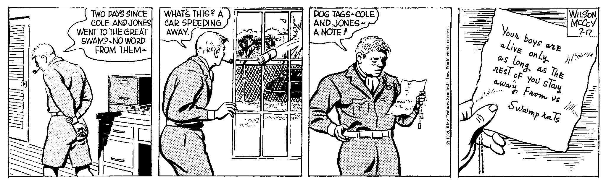 Line OCR: TWO DAYS SINCE COLE AND JONES WENT TO THE GREAT SWAMP NO WORD FROM THEM~ WHAT'S THIS? A CAR SPEEDING AWAY. A DOG TAGS COLE AND JONES- A NOTE! 1959World rights reserved. Your boys are alive only WILSON MCCOY 7-17 as Long as ThE REST OF YOU STay away From us Swamp rats D TWO DAYS SINCE COLE AND JONES WENT TO THE GREAT SWAMP NO WORD FROM THEM ~ WHAT'S THIS ? A CAR SPEEDING AWAY . A DOG TAGS COLE AND JONES A NOTE ! 1959King Features SyndicateWorld rights reserved . Your boys are alive only WILSON MCCOY 7-17 as Long as ThE REST OF YOU STay away From us Swamp rats D