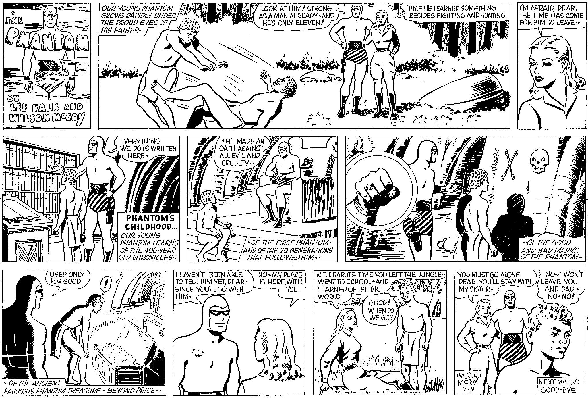 Organism OCR: THE PHANTOM BY LEE FALK AND WILSON MCCOY USED ONLY FOR GOOD. OUR YOUNG PHANTOM GROWS RAPIDLY UNDER THE PROUD EYES OF HIS FATHER EVERYTHING WE DO IS WRITTEN HERE PHANTOM'S CHILDHOOD... OUR YOUNG PHANTOM LEARNS OF THE 400-YEAR OLD CHRONICLES~ OF THE ANCIENT FABULOUS PHANTOM TREASUREBEYOND PRICE~~ LOOK AT HIM! STRONG AS A MAN ALREADYAND HE'S ONLY ELEVEN! HE MADE AN OATH AGAINST ALL EVIL AND CRUELTY~ OF THE FIRST PHANTOM~ AND OF THE 20 GENERATIONS THAT FOLLOWED HIM~~ T NO MY PLACE IS HEREWITH YOU. I HAVEN'T BEEN ABLE TO TELL HIM YETDEAR~ SINCE YOU'LL GO WITH HIM~ LEARNED OF THE BIG WORLD. KITIT'S TIME YOU LEFT THE JUNGLE WENT TO SCHOOL AND GOOD! WHEN DO WE GO? TIME HE LEARNED SOMETHING BESIDES FIGHTING AND HUNTING. I wallpp za 1959World rights reserved. I'M AFRAIDTHE TIME HAS COME FOR HIM TO LEAVE ~ WILSON MCCOY 7-19 H OF THE GOOD AND BAD MARKS OF THE PHANTOM~ YOU MUST GO ALONEDEAR. YOU'LL STAY WITH MY SISTER NO~I WON'T LEAVE YOU AND DAD~ NO NO! NEXT WEEK: GOOD-BYE THE PHANTOM BY LEE FALK AND WILSON MCCOY USED ONLY FOR GOOD . OUR YOUNG PHANTOM GROWS RAPIDLY UNDER THE PROUD EYES OF HIS FATHER EVERYTHING WE DO IS WRITTEN HERE PHANTOM'S CHILDHOOD ... OUR YOUNG PHANTOM LEARNS OF THE 400 - YEAR OLD CHRONICLES ~ OF THE ANCIENT FABULOUS PHANTOM TREASUREBEYOND PRICE ~~ LOOK AT HIM ! STRONG AS A MAN ALREADYAND HE'S ONLY ELEVEN ! HE MADE AN OATH AGAINST ALL EVIL AND CRUELTY ~ OF THE FIRST PHANTOM ~ AND OF THE 20 GENERATIONS THAT FOLLOWED HIM ~~ T NO MY PLACE IS HEREWITH YOU . I HAVEN'T BEEN ABLE TO TELL HIM YETDEAR ~ SINCE YOU'LL GO WITH HIM ~ LEARNED OF THE BIG WORLD . KITIT'S TIME YOU LEFT THE JUNGLE WENT TO SCHOOL AND GOOD ! WHEN DO WE GO ? TIME HE LEARNED SOMETHING BESIDES FIGHTING AND HUNTING . I wallpp za 1959King Features SyndicateWorld rights reserved . I'M AFRAIDTHE TIME HAS COME FOR HIM TO LEAVE ~ WILSON MCCOY 7-19 H OF THE GOOD AND BAD MARKS OF THE PHANTOM ~ YOU MUST GO ALONEDEAR . YOU'LL STAY WITH MY SISTER NO ~ I WON'T LEAVE YOU AND DAD ~ NO NO ! NEXT WEEK : GOOD - BYE