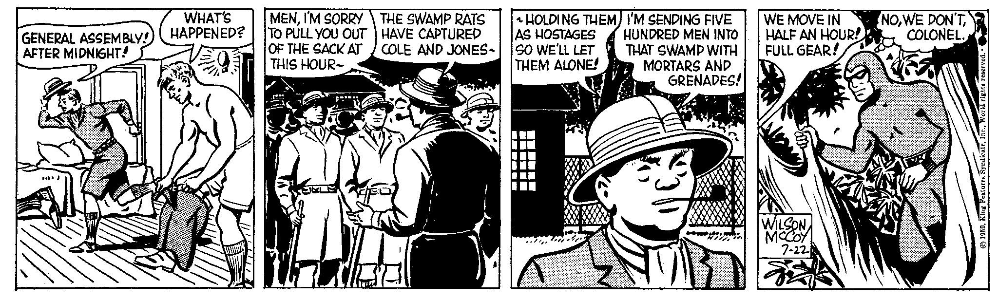 Publication OCR: GENERAL ASSEMBLY! AFTER MIDNIGHT! WHAT'S HAPPENED? MENI'M SORRY TO PULL YOU OUT OF THE SACK AT THIS HOUR- THE SWAMP RATS HAVE CAPTURED ICOLE AND JONES- ~ HOLDING THEM) I'M SENDING FIVE AS HOSTAGES HUNDRED MEN INTO SO WE'LL LET THAT SWAMP WITH THEM ALONE! MORTARS AND GRENADES! TI ?????? WE MOVE IN HALF AN HOUR! FULL GEAR! WILSON MCCOY 7-22 NOCOLONEL. 1959World rights reserved. GENERAL ASSEMBLY ! AFTER MIDNIGHT ! WHAT'S HAPPENED ? MENI'M SORRY TO PULL YOU OUT OF THE SACK AT THIS HOUR THE SWAMP RATS HAVE CAPTURED ICOLE AND JONES ~ HOLDING THEM ) I'M SENDING FIVE AS HOSTAGES HUNDRED MEN INTO SO WE'LL LET THAT SWAMP WITH THEM ALONE ! MORTARS AND GRENADES ! TI ?????? WE MOVE IN HALF AN HOUR ! FULL GEAR ! WILSON MCCOY 7-22 NOWE DON'TCOLONEL . 1959King Features SyndicateWorld rights reserved .