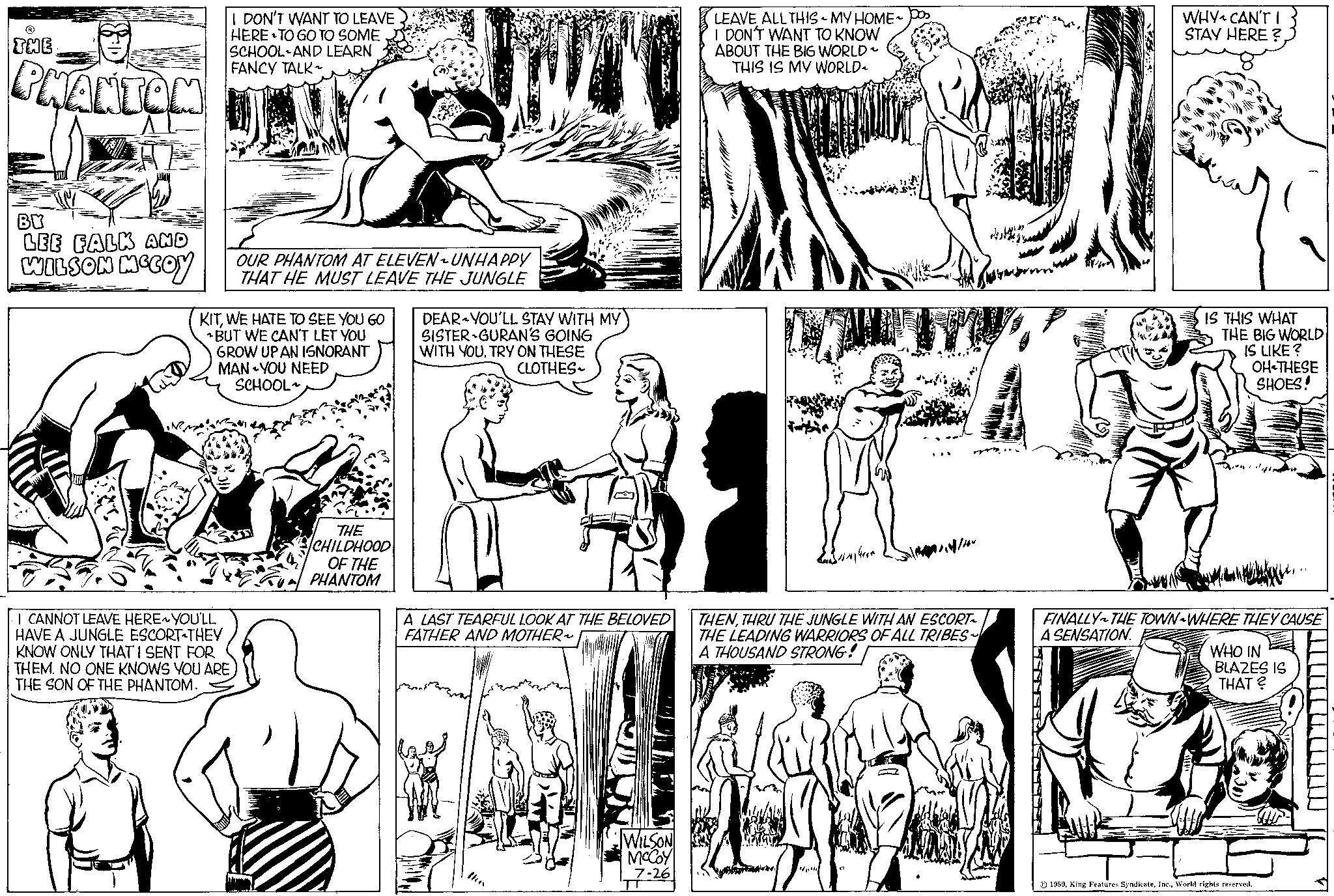 Black-and-white OCR: ? THE PHANTOM BY LEE FALK AND WILSON MCCOY I DON'T WANT TO LEAVE HERE TO GO TO SOME SCHOOL AND LEARN FANCY TALK~ OUR PHANTOM AT ELEVEN- UNHAPPY THAT HE MUST LEAVE THE JUNGLE KITWE HATE TO SEE YOU GO BUT WE CAN'T LET YOU GROW UPAN IGNORANT MAN YOU NEED SCHOOL I CANNOT LEAVE HERE~ YOU'LL HAVE A JUNGLE ESCORT THEY KNOW ONLY THAT I SENT FOR THEM. NO ONE KNOWS YOU ARE THE SON OF THE PHANTOM. THE CHILDHOOD OF THE PHANTOM DEAR YOU'LL STAY WITH MY SISTER GURAN'S GOING WITH YOU. TRY ON THESE CLOTHES A LAST TEARFUL LOOK AT THE BELOVED FATHER AND MOTHER WILSON McCoy 7-26 LEAVE ALL THIS ~ MY HOME I DON'T WANT TO KNOW ABOUT THE BIG WORLD THIS IS MY WORLD 140m THENTHRU THE JUNGLE WITH AN ESCORT THE LEADING WARRIORS OF ALL TRIBES A THOUSAND STRONG! 4 WHY1 CAN'T I STAY HERE? IS THIS WHAT THE BIG WORLD IS LIKE? OH THESE SHOES! FINALLY THE TOWN WHERE THEY CAUSE A SENSATION. WHO IN BLAZES IS THAT? 1959World rights reserved. ? THE PHANTOM BY LEE FALK AND WILSON MCCOY I DON'T WANT TO LEAVE HERE TO GO TO SOME SCHOOL AND LEARN FANCY TALK ~ OUR PHANTOM AT ELEVEN- UNHAPPY THAT HE MUST LEAVE THE JUNGLE KITWE HATE TO SEE YOU GO BUT WE CAN'T LET YOU GROW UPAN IGNORANT MAN YOU NEED SCHOOL I CANNOT LEAVE HERE ~ YOU'LL HAVE A JUNGLE ESCORT THEY KNOW ONLY THAT I SENT FOR THEM . NO ONE KNOWS YOU ARE THE SON OF THE PHANTOM . THE CHILDHOOD OF THE PHANTOM DEAR YOU'LL STAY WITH MY SISTER GURAN'S GOING WITH YOU . TRY ON THESE CLOTHES A LAST TEARFUL LOOK AT THE BELOVED FATHER AND MOTHER WILSON McCoy 7-26 LEAVE ALL THIS ~ MY HOME I DON'T WANT TO KNOW ABOUT THE BIG WORLD THIS IS MY WORLD 140m THENTHRU THE JUNGLE WITH AN ESCORT THE LEADING WARRIORS OF ALL TRIBES A THOUSAND STRONG ! 4 WHY1 CAN'T I STAY HERE ? IS THIS WHAT THE BIG WORLD IS LIKE ? OH THESE SHOES ! FINALLY THE TOWN WHERE THEY CAUSE A SENSATION . WHO IN BLAZES IS THAT ? 1959King Features SyndicateWorld rights reserved .