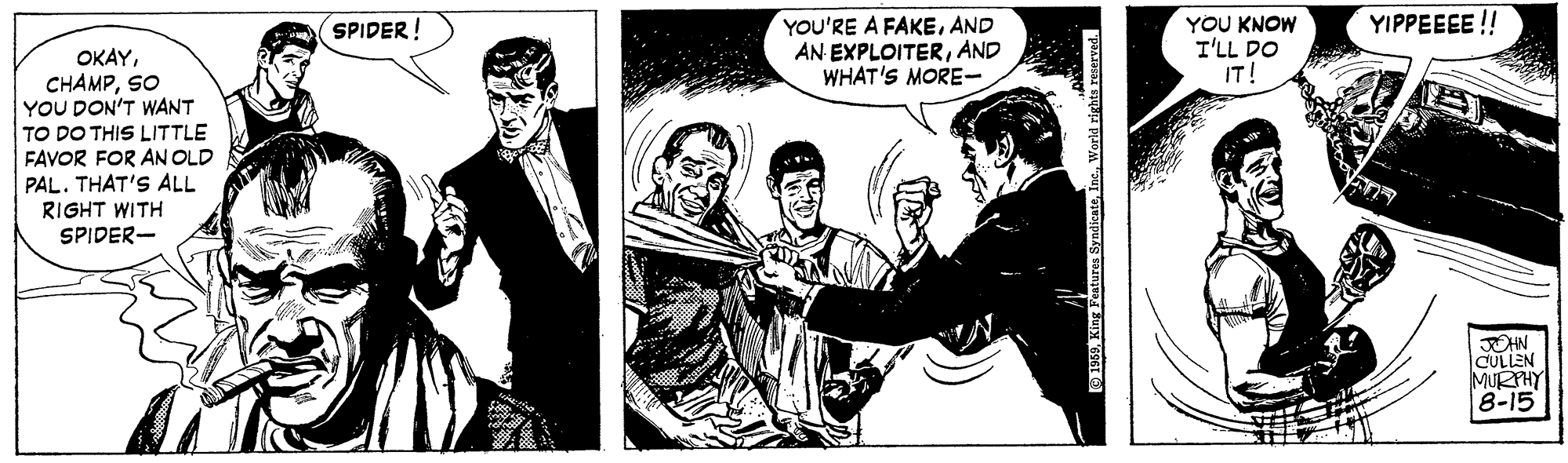 Comics OCR: YIPPEEEE !! YOU'RE A FAKEAND AN EXPLOITERAND WHAT'S MORE- YOU KNOW I'LL DO IT! SPIDER! OKAYSO YOU DON'T WANT TO DO THIS LITTLE FAVOR FOR AN OLD PAL. THAT'S ALL RIGHT WITH SPIDER- OHN CULLEN MURPHY 8-15 O 1959King Featu World rights reserved. YIPPEEEE !! YOU'RE A FAKEAND AN EXPLOITERAND WHAT'S MORE- YOU KNOW I'LL DO IT! SPIDER! OKAYSO YOU DON'T WANT TO DO THIS LITTLE FAVOR FOR AN OLD PAL. THAT'S ALL RIGHT WITH SPIDER- OHN CULLEN MURPHY 8-15 O 1959King Featu World rights reserved.
