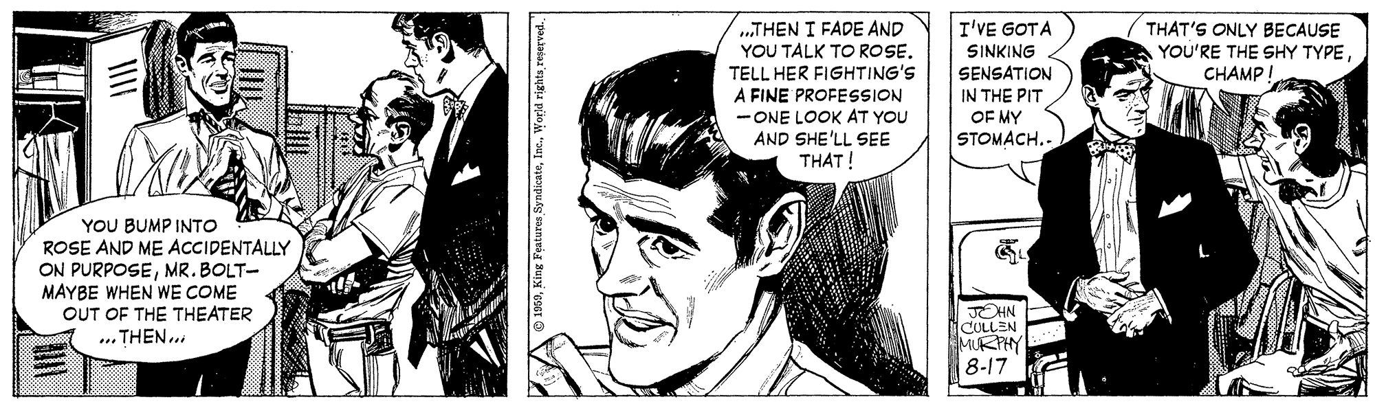 Art OCR: I'VE GOTA „THEN I FADE AND YOU TALK TO ROSE. TELL HER FIGHTING'S A FINE PROFESSION - ONE LOOK AT YOU AND SHE'LL SEE THAT! THAT'S ONLY BECAUSE YOU'RE THE SHY TYPECHAMP! SINKING SENSATION IN THE PIT OF MY STOMACH.. YOU BUMP INTO ROSE AND ME ACCIDENTALLY ON PURPOSEMR. BOLT- MAYBE WHEN WE COME OUT OF THE THEATER ... THEN... JOHN CULLEN MURPHY 8-17 I'VE GOTA „THEN I FADE AND YOU TALK TO ROSE. TELL HER FIGHTING'S A FINE PROFESSION - ONE LOOK AT YOU AND SHE'LL SEE THAT! THAT'S ONLY BECAUSE YOU'RE THE SHY TYPECHAMP! SINKING SENSATION IN THE PIT OF MY STOMACH.. YOU BUMP INTO ROSE AND ME ACCIDENTALLY ON PURPOSEMR. BOLT- MAYBE WHEN WE COME OUT OF THE THEATER ... THEN... JOHN CULLEN MURPHY 8-17