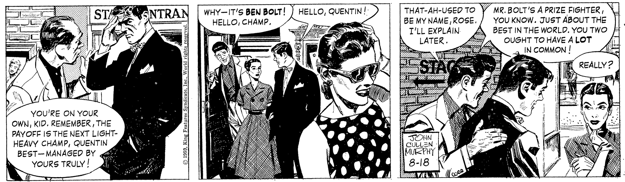 Suit OCR: THAT-AH-USED TO BE MY NAMEROSE. I'LL EXPLAIN LATER. MR. BOLT'S A PRIZE FIGHTERYOU KNOW. JUST ABOUT THE BEST IN THE WORLD. YOU TWO OUGHT TO HAVE A LOT IN COMMON ! STA ONTRAN WHY-IT'S BEN BOLT! HELLOQUENTIN! HELLOCHAMP. REALLY? YOU'RE ON YOUR OWNTHE PAYOFF IS THE NEXT LIGHT- HEAVY CHAMPQUENTIN BEST-MANAGED BY YOURS TRULY! JOHN CULLEN MUKPHY 8-18 THAT-AH-USED TO BE MY NAMEROSE. I'LL EXPLAIN LATER. MR. BOLT'S A PRIZE FIGHTERYOU KNOW. JUST ABOUT THE BEST IN THE WORLD. YOU TWO OUGHT TO HAVE A LOT IN COMMON ! STA ONTRAN WHY-IT'S BEN BOLT! HELLOQUENTIN! HELLOCHAMP. REALLY? YOU'RE ON YOUR OWNKID. REMEMBERTHE PAYOFF IS THE NEXT LIGHT- HEAVY CHAMPQUENTIN BEST-MANAGED BY YOURS TRULY! JOHN CULLEN MUKPHY 8-18
