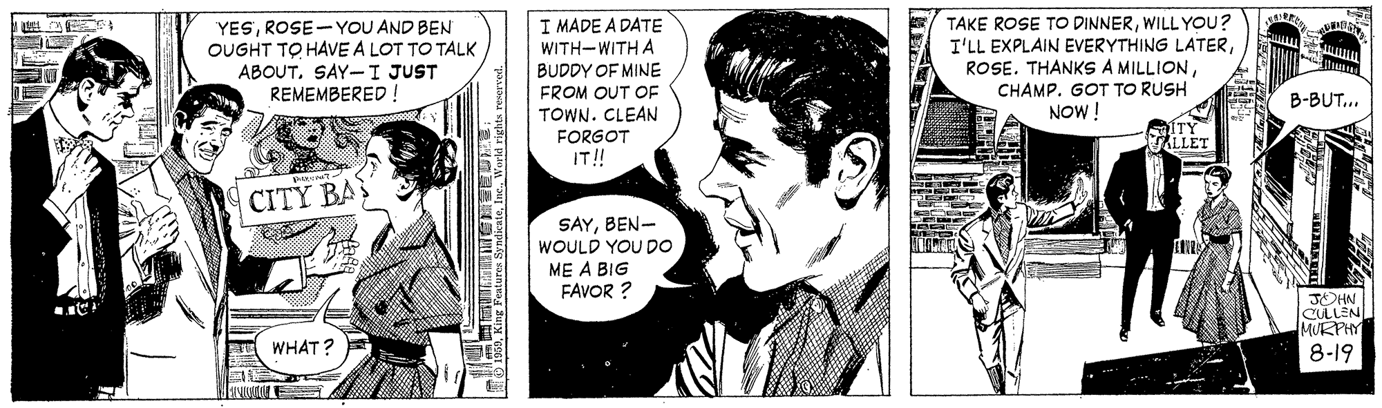 Sharing OCR: TAKE ROSE TO DINNERWILL YOU? I'LL EXPLAIN EVERYTHING LATERROSE-YOU AND BEN OUGHT TO HAVE A LOT TO TALK ABOUTSAY-I JUST REMEMBERED ! I MADE A DATE WITH-WITH A BUDDY OF MINE FROM OUT OF TOWN. CLEAN FORGOT IT! CHAMP. GOT TO RUSH NOW ! B-BUT... ALLET CITY BA SAYBEN- WOULD YOU D0 ME A BIG FAVOR ? JOHN CULLEN MURPHY WHAT? 8-19 ???L | TAKE ROSE TO DINNERWILL YOU? I'LL EXPLAIN EVERYTHING LATERROSE. THANKS A MILLIONROSE-YOU AND BEN OUGHT TO HAVE A LOT TO TALK ABOUTSAY-I JUST REMEMBERED ! I MADE A DATE WITH-WITH A BUDDY OF MINE FROM OUT OF TOWN. CLEAN FORGOT IT! CHAMP. GOT TO RUSH NOW ! B-BUT... ALLET CITY BA SAYBEN- WOULD YOU D0 ME A BIG FAVOR ? JOHN CULLEN MURPHY WHAT? 8-19 ? ?? L |