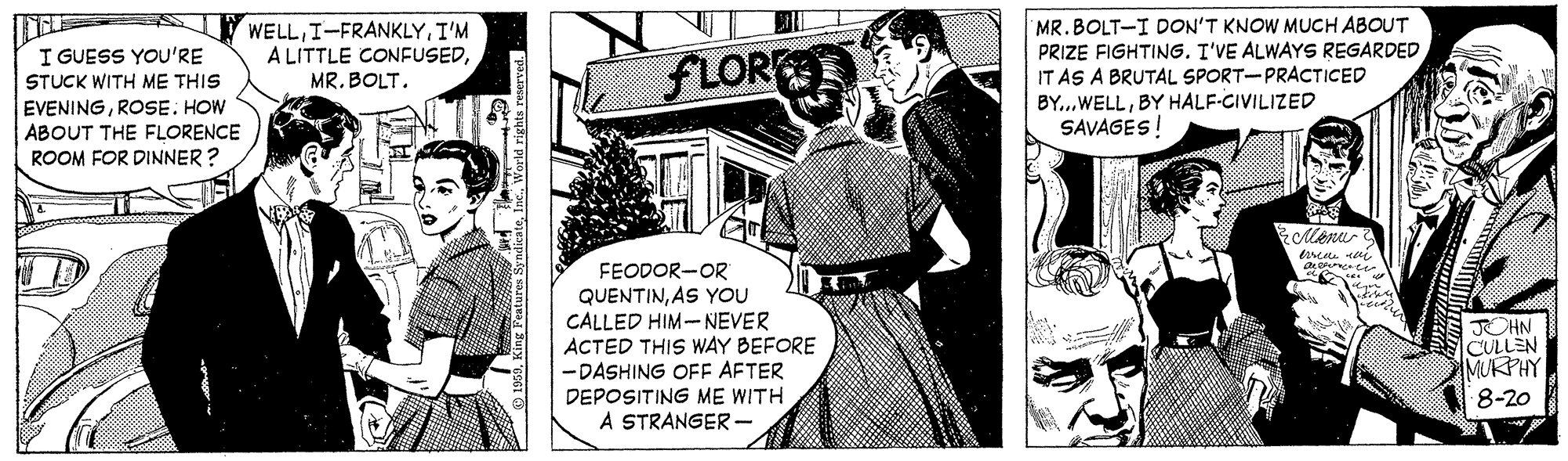 Fiction OCR: WELLI'M A LITTLE CONFUSEDMR. BOLT. MR. BOLT-I DON'T KNOW MUCH ABOUT PRIZE FIGHTING. I'VE ALWAYS REGARDED IT AS A BRUTAL SPORT-PRACTICED BY...WELLBY HALF-CIVILIZED SAVAGES! I GUESS YOU'RE STUCK WITH ME THIS FLOR EVENINGROSE. HOW ABOUT THE FLORENCE ROOM FOR DINNER ? ?? FEODOR-OR QUENTINAS YOU CALLED HIM-NEVER ACTED THIS WAY BEFORE - DASHING OFF AFTER DEPOSITING ME WITH A STRANGER - ?HN CULLEN MUKPHY 8-20 WELLI'M A LITTLE CONFUSEDMR. BOLT. MR. BOLT-I DON'T KNOW MUCH ABOUT PRIZE FIGHTING. I'VE ALWAYS REGARDED IT AS A BRUTAL SPORT-PRACTICED BY...WELLBY HALF-CIVILIZED SAVAGES! I GUESS YOU'RE STUCK WITH ME THIS FLOR EVENINGROSE. HOW ABOUT THE FLORENCE ROOM FOR DINNER ? ? ? FEODOR-OR QUENTINAS YOU CALLED HIM-NEVER ACTED THIS WAY BEFORE - DASHING OFF AFTER DEPOSITING ME WITH A STRANGER - ? HN CULLEN MUKPHY 8-20