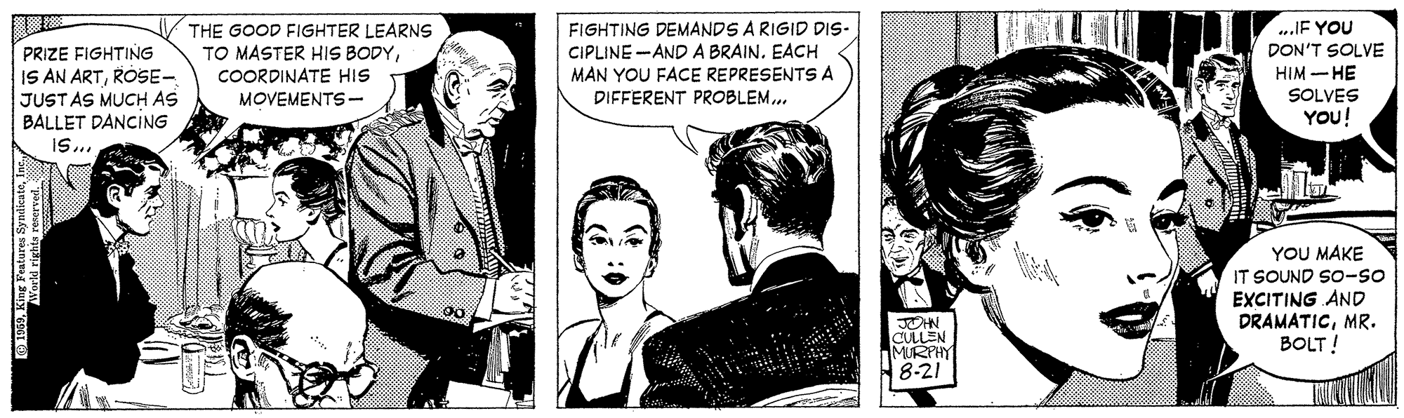 Art OCR: PRIZE FIGHTING IS AN ARTROSE- JUSTAS MUCH AS BALLET DANCING THE GOOD FIGHTER LEARNS TO MASTER HIS BODYCOORDINATE HIS FIGHTING DEMANDS A RIGID DIS- CIPLINE -AND A BRAINEACH MAN YOU FACE REPRESENTS A ..IF YOU DON'T SOLVE HIM -HE SOLVES YOU! MOVEMENTS- DIFFERENT PROBLEM.. YOU MAKE IT SOUND So-so JOHN CULLEN MURPHY EXCITING AND DRAMATICMR. BOLT! 8-21 PRIZE FIGHTING IS AN ARTROSE- JUSTAS MUCH AS BALLET DANCING THE GOOD FIGHTER LEARNS TO MASTER HIS BODYCOORDINATE HIS FIGHTING DEMANDS A RIGID DIS- CIPLINE -AND A BRAINEACH MAN YOU FACE REPRESENTS A ..IF YOU DON'T SOLVE HIM -HE SOLVES YOU! MOVEMENTS- DIFFERENT PROBLEM.. YOU MAKE IT SOUND So-so JOHN CULLEN MURPHY EXCITING AND DRAMATICMR. BOLT! 8-21