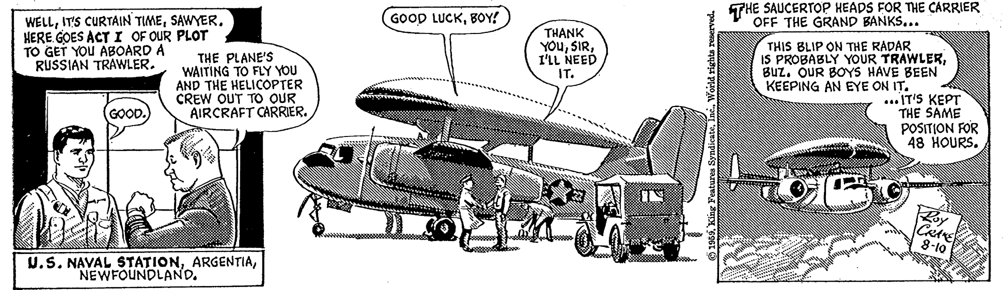 Aircraft engine OCR: GOOD LUCKBOY! THE SAUCERTOP HEADS FOR THE CARRIER OFF THE GRAND BANKS... WELLHERE GOES ACT I OF OUR PLOT TO GET YOU ABOARD A RUSSIAN TRAWLER. THE PLANE'S WAITING TO FLY YOU AND THE HELICOPTER CREW OUT TO OUR AIRCRAFT CARRIER. THANK YOuI'LL NEED IT. THIS BLIP ON THE RADAR IS PROBABLY YOUR TRAWLERBuz. OUR BOYS HAVE BEEN KEEPING AN EYE ON IT. ... IT'S KEPT THE SAME POSITION FOR 48 HOURS. GOOD. Roy 8-10 U.S. NAVAL STATIONGOOD LUCKBOY! THE SAUCERTOP HEADS FOR THE CARRIER OFF THE GRAND BANKS... WELLIT'S CURTAIN TIMEHERE GOES ACT I OF OUR PLOT TO GET YOU ABOARD A RUSSIAN TRAWLER. THE PLANE'S WAITING TO FLY YOU AND THE HELICOPTER CREW OUT TO OUR AIRCRAFT CARRIER. THANK YOuI'LL NEED IT. THIS BLIP ON THE RADAR IS PROBABLY YOUR TRAWLERBuz. OUR BOYS HAVE BEEN KEEPING AN EYE ON IT. ... IT'S KEPT THE SAME POSITION FOR 48 HOURS. GOOD. Roy 8-10 U.S. NAVAL STATION