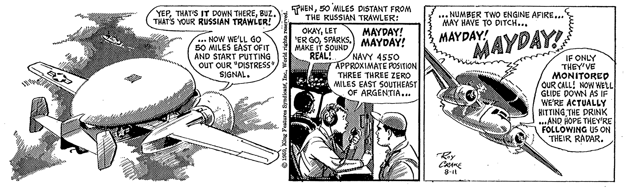 Comics OCR: YEPBUZ. THAT'S YOUR RUSSIAN TRAWLER! THEN50 MILES DISTANT FROM THE RUSSIAN TRAWLER: ... NUMBER TWO ENGINE AFIRE... MAY HAVE TO DITCH... OKAYLET MAYDAY! 'ER GOSPARKS. MAYDAY! MAYDAY! ... NOW WE'LL GO 50 MILES EAST OF IT AND START PUTTING OUT OUR "DISTRESS" SIGNAL. MAYDAY! MAKE IT SOUND REAL! NAVY 4550 APPROXIMATE POSITION THREE THREE ZERO MILES EAST SOUTHEAST OF ARGENTIA... IF ONLY THEY'VE MONITORED OUR CALL! NOW WELL GLIDE DOWN AS IF WE'RE ACTUALLY HITTING THE DRINK ...AND HOPE THEY'RE FOLLOWING US ON THEIR RADAR. Roy CRAKE 8-11 YEPTHAT'S IT DOWN THEREBUZ. THAT'S YOUR RUSSIAN TRAWLER! THEN50 MILES DISTANT FROM THE RUSSIAN TRAWLER: ... NUMBER TWO ENGINE AFIRE... MAY HAVE TO DITCH... OKAYLET MAYDAY! 'ER GOSPARKS. MAYDAY! MAYDAY! ... NOW WE'LL GO 50 MILES EAST OF IT AND START PUTTING OUT OUR "DISTRESS" SIGNAL. MAYDAY! MAKE IT SOUND REAL! NAVY 4550 APPROXIMATE POSITION THREE THREE ZERO MILES EAST SOUTHEAST OF ARGENTIA... IF ONLY THEY'VE MONITORED OUR CALL! NOW WELL GLIDE DOWN AS IF WE'RE ACTUALLY HITTING THE DRINK ...AND HOPE THEY'RE FOLLOWING US ON THEIR RADAR. Roy CRAKE 8-11
