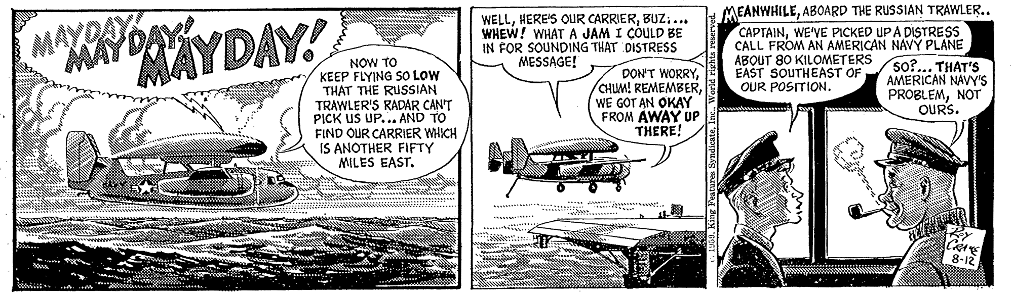 Publication OCR: WELLBUZ.. WHEW! WHAT A JAM I COULD BE IN FOR SOUNDING THAT DISTRESS MESSAGE! MEANWHILEABOARD THE RUSSIAN TRAWLER.. CAPTAINWE'VE PICKED UP A DISTRESS CALL FROM AN AMERICAN NAVÝ PLANE ABOUT 80 KILOMETERS EAST SOUTHEAST OF OUR POSITION. MAYDAY AYDAY! MAYDA NOW TO KEEP FLYING SO LOW THAT THE RUSSIAN TRAWLER'S RADAR CAN'T PICK US UP... AND TO FIND OUR CARRIER WHICH IS ANOTHER FIFTY MILES EAST. DON'T WORRYWE GOT AN OKAY FROM AWAY UP THERE! so?... THAT'S AMERICAN NAVY'S PROBLEMNOT OURS. ?33a *** *** WELLHERE'S QUR CARRIERBUZ.. WHEW! WHAT A JAM I COULD BE IN FOR SOUNDING THAT DISTRESS MESSAGE! MEANWHILEABOARD THE RUSSIAN TRAWLER.. CAPTAINWE'VE PICKED UP A DISTRESS CALL FROM AN AMERICAN NAVÝ PLANE ABOUT 80 KILOMETERS EAST SOUTHEAST OF OUR POSITION. MAYDAY AYDAY! MAYDA NOW TO KEEP FLYING SO LOW THAT THE RUSSIAN TRAWLER'S RADAR CAN'T PICK US UP... AND TO FIND OUR CARRIER WHICH IS ANOTHER FIFTY MILES EAST. DON'T WORRYCHUM! REMEMBERWE GOT AN OKAY FROM AWAY UP THERE! so?... THAT'S AMERICAN NAVY'S PROBLEMNOT OURS. ? 33a *** ***