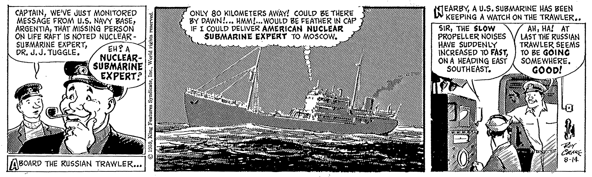 Steamboat OCR: CAPTAINWE'VE JUST MONITORED MESSAGE FROM U.S. NAVY BASETHAT MISSING PERSON ON LIFE RÁFT IS NOTED NUCLEAR- EH? A NUCLEAR- SUBMARINE EXPERT? MEARBYA U.S. SUBMARINE HAS BEEN KEEPING A WATCH ON THE TRAWLER.. SIRTHE SLOW PROPELLER NOISES HAVE SUDDENLY INCREASED TO FASTON A HEADING EAST SOUTHEAST. ONLY 80 KILOMETERS AWAY! COULD BE THERE BY DAWN!... HMM!...WOULD BE FEATHER IN CAP IF I COULD DELIVER AMERICAN NUCLEAR SUBMARINE EXPERT TO MOSCOW. AHHA! AT LAST THE RUSSIAN TRAWLER SEEMS TO BE GOING SOMEWHERE. GOOD! SUBMARINE EXPERTDR. J. J. TUGGLE. CRAKE 8-14 ABOARD THE RUSSIAN TRAWLER... CAPTAINWE'VE JUST MONITORED MESSAGE FROM U.S. NAVY BASETHAT MISSING PERSON ON LIFE RÁFT IS NOTED NUCLEAR- EH? A NUCLEAR- SUBMARINE EXPERT? MEARBYA U.S. SUBMARINE HAS BEEN KEEPING A WATCH ON THE TRAWLER.. SIRTHE SLOW PROPELLER NOISES HAVE SUDDENLY INCREASED TO FASTON A HEADING EAST SOUTHEAST. ONLY 80 KILOMETERS AWAY! COULD BE THERE BY DAWN!... HMM!...WOULD BE FEATHER IN CAP IF I COULD DELIVER AMERICAN NUCLEAR SUBMARINE EXPERT TO MOSCOW. AHHA! AT LAST THE RUSSIAN TRAWLER SEEMS TO BE GOING SOMEWHERE. GOOD! SUBMARINE EXPERTDR. J. J. TUGGLE. CRAKE 8-14 ABOARD THE RUSSIAN TRAWLER...