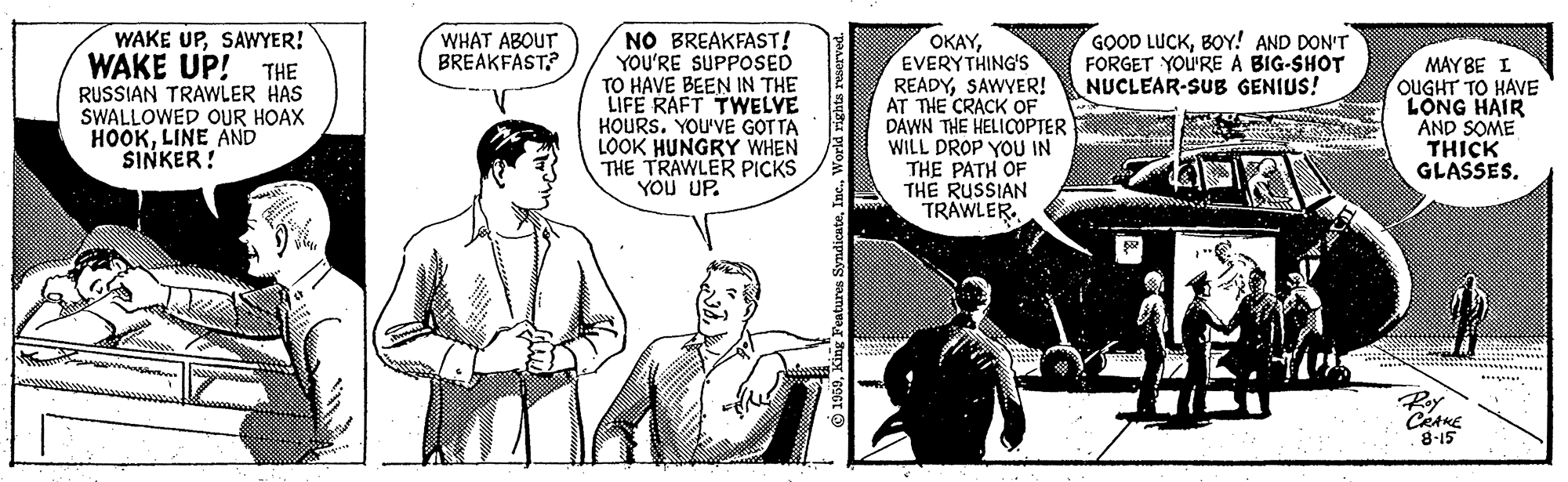 Comic book OCR: WAKE UPSAWYER! WAKE UP! THE RUSSIAN TRAWLER HAS SWALLOWED OUR HOAX HOOKLINE AND SINKER! NO BREAKFAST! YOU'RE SUPPOSED TO HAVE BEEN IN THE LIFE RAFT TWELYE HOURS. YOU'VE G?T TA LOOK HUNGRY WHEN THE TRAWLER PICKS YOU UP. WHAT ABOUT BREAKFAST? GOOD LUCKBOY! AND DON'T FORGET YOU'RE A BIG-SHOT NUCLEAR-SUB GENIUS! OKAYEVERYTHING'S READYSAWYER! AT THE CRACK OF DAWN THE HELICOPTER WILL DROP YOU IN THE PATH OF THE RUSSIAN TRAWLER. MAY BE I OUGHT TO HAVE LONG HAIR AND SOME THICK GLASSES. Ry 8-15 WAKE UPSAWYER! WAKE UP! THE RUSSIAN TRAWLER HAS SWALLOWED OUR HOAX HOOKLINE AND SINKER! NO BREAKFAST! YOU'RE SUPPOSED TO HAVE BEEN IN THE LIFE RAFT TWELYE HOURS. YOU'VE G?T TA LOOK HUNGRY WHEN THE TRAWLER PICKS YOU UP. WHAT ABOUT BREAKFAST? GOOD LUCKBOY! AND DON'T FORGET YOU'RE A BIG-SHOT NUCLEAR-SUB GENIUS! OKAYEVERYTHING'S READYSAWYER! AT THE CRACK OF DAWN THE HELICOPTER WILL DROP YOU IN THE PATH OF THE RUSSIAN TRAWLER. MAY BE I OUGHT TO HAVE LONG HAIR AND SOME THICK GLASSES. Ry 8-15