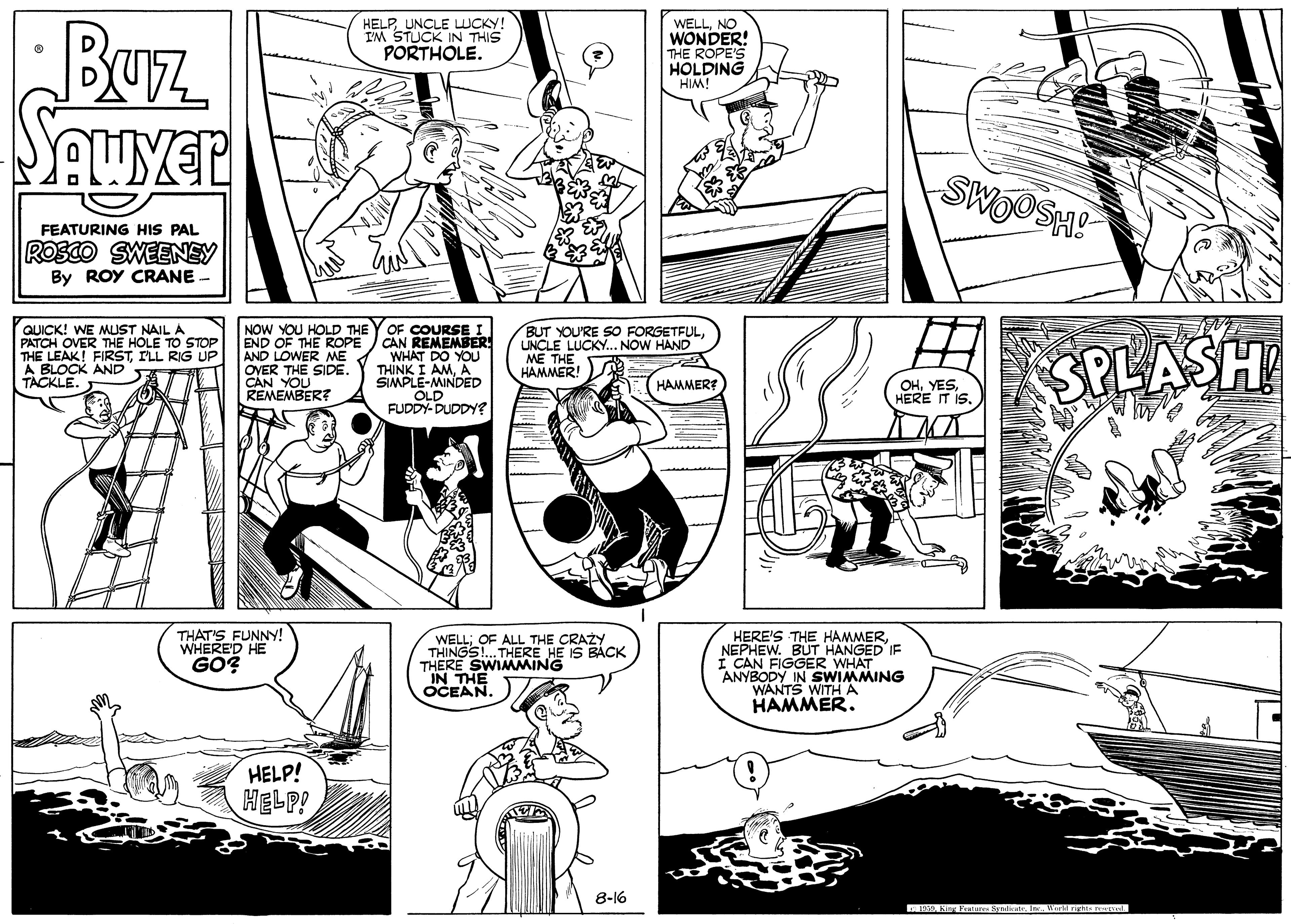 Gesture OCR: NEPHEW. BÚT HAN IE Buz HELPUNCLE WCKY! I'M STUCK IN THIS PORTHOLE. WELLNO WONDER! THE ROPE'S HOLDING HIM! SWOOSH! FEATURING HIS PAL ROSCO SWEENEY By ROY CRANE QUICK! WE MUST NAIL A PATCH OVER THE HOLE TO STOP THE LEAK! FIRSTILL RIG UP A BLOCK AND TACKLE. NOW YOU HOLD THE Y OF COURSE I CAN REMEMBER WHAT DO YOU THINK I AMA SIMPLE-MINDED OLD FUDDY- DUDDY? END OF THE ROPE AND LOWER ME OVER THE SIDE CAN YOU REMEMBER? BUT YOU'RE SO FORGETFULUNCLE LUCKY. NOWH ME THE HAMMER! SPLASH OHHERE IT IS. HAMMER? THAT'S FUNNY! WHERE'D HE GO? HERE'S THE HAMMERWELL; OF ALL THE CRAZY THINGS!. THERE HE IS BACK THERE SWIMMING IN THE OCEAN. I CAN FIGGER ANYBODY IN SWIMMING WANTS WITH A HAMMER. HELP! HELP! 8-16 TON atun l al . Werrights osL NEPHEW. BÚT HAN IE Buz HELPUNCLE WCKY! I'M STUCK IN THIS PORTHOLE. WELLNO WONDER! THE ROPE'S HOLDING HIM! SWOOSH! FEATURING HIS PAL ROSCO SWEENEY By ROY CRANE QUICK! WE MUST NAIL A PATCH OVER THE HOLE TO STOP THE LEAK! FIRSTILL RIG UP A BLOCK AND TACKLE. NOW YOU HOLD THE Y OF COURSE I CAN REMEMBER WHAT DO YOU THINK I AMA SIMPLE-MINDED OLD FUDDY- DUDDY? END OF THE ROPE AND LOWER ME OVER THE SIDE CAN YOU REMEMBER? BUT YOU'RE SO FORGETFULUNCLE LUCKY. NOWH ME THE HAMMER! SPLASH OHHERE IT IS. HAMMER? THAT'S FUNNY! WHERE'D HE GO? HERE'S THE HAMMERWELL; OF ALL THE CRAZY THINGS!. THERE HE IS BACK THERE SWIMMING IN THE OCEAN. I CAN FIGGER ANYBODY IN SWIMMING WANTS WITH A HAMMER. HELP! HELP! 8-16 TON atun l al . Werrights osL