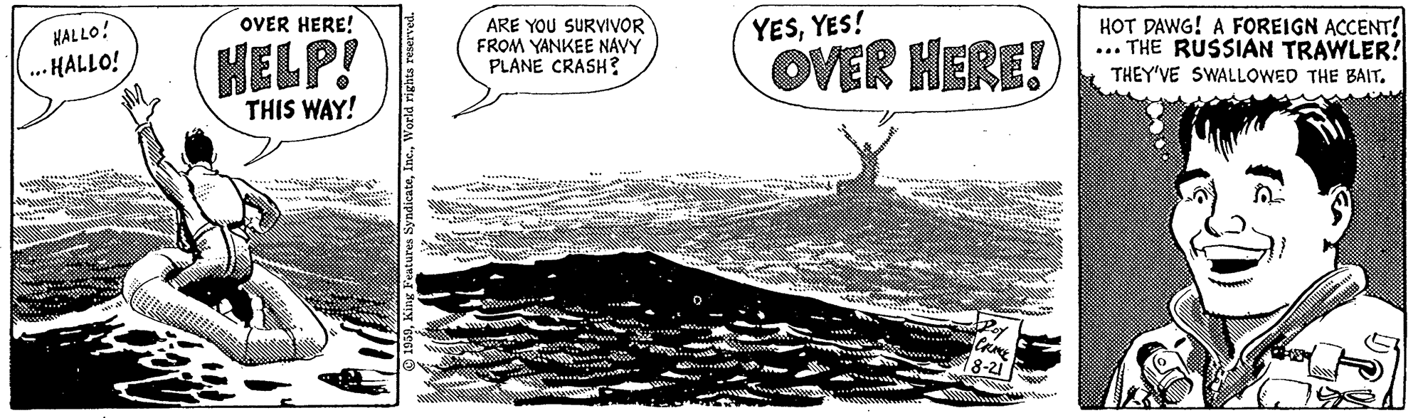 Handwriting OCR: OVER HERE! HALLO! HELP! ARE YOU SURVIVOR FROM YANKEE NAVY PLANE CRASH? YESYES! OVER HERE! HOT DAWG! A FOREIGN ACCENT! ... THE RUSSIAN TRAWLER! ... HALLO! THEY'VE SWALLOWED THE BAIT. THIS WAY! 1939King Feat ndicateV OVER HERE! HALLO! HELP! ARE YOU SURVIVOR FROM YANKEE NAVY PLANE CRASH? YESYES! OVER HERE! HOT DAWG! A FOREIGN ACCENT! ... THE RUSSIAN TRAWLER! ... HALLO! THEY'VE SWALLOWED THE BAIT. THIS WAY! 1939King Feat ndicate