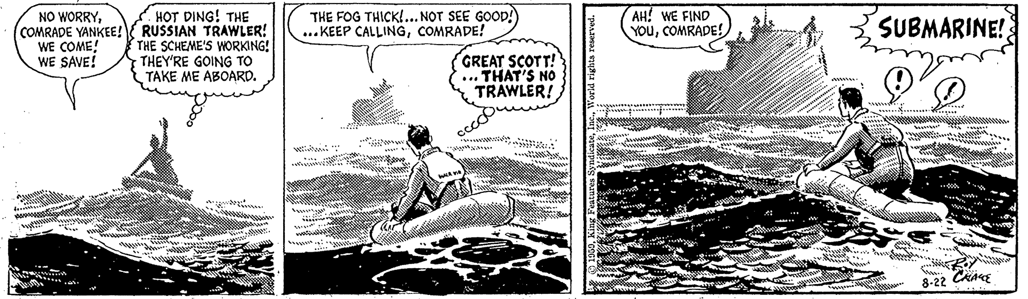 Line art OCR: THE FOG THICK!... NOT SEE GOOP! ..KEEP CALLINGCOMRADE! AH! WE FIND YOuCOMRADE! HOT DING! THE COMRADE YANKEE!{ RUSSIAN TRAWLER! THE SCHEME'S WORKING! THEY'RE GOING TO TAKE ME ABOARD. NO WORRYSUBMARINE! WE COME! WE SAVE! GREAT SCOTT! ... THAT'S NO * TRAWLER! ww www 8-22 CKARE THE FOG THICK!... NOT SEE GOOP! ..KEEP CALLINGCOMRADE! AH! WE FIND YOuCOMRADE! HOT DING! THE COMRADE YANKEE!{ RUSSIAN TRAWLER! THE SCHEME'S WORKING! THEY'RE GOING TO TAKE ME ABOARD. NO WORRYSUBMARINE! WE COME! WE SAVE! GREAT SCOTT! ... THAT'S NO * TRAWLER! ww www 8-22 CKARE