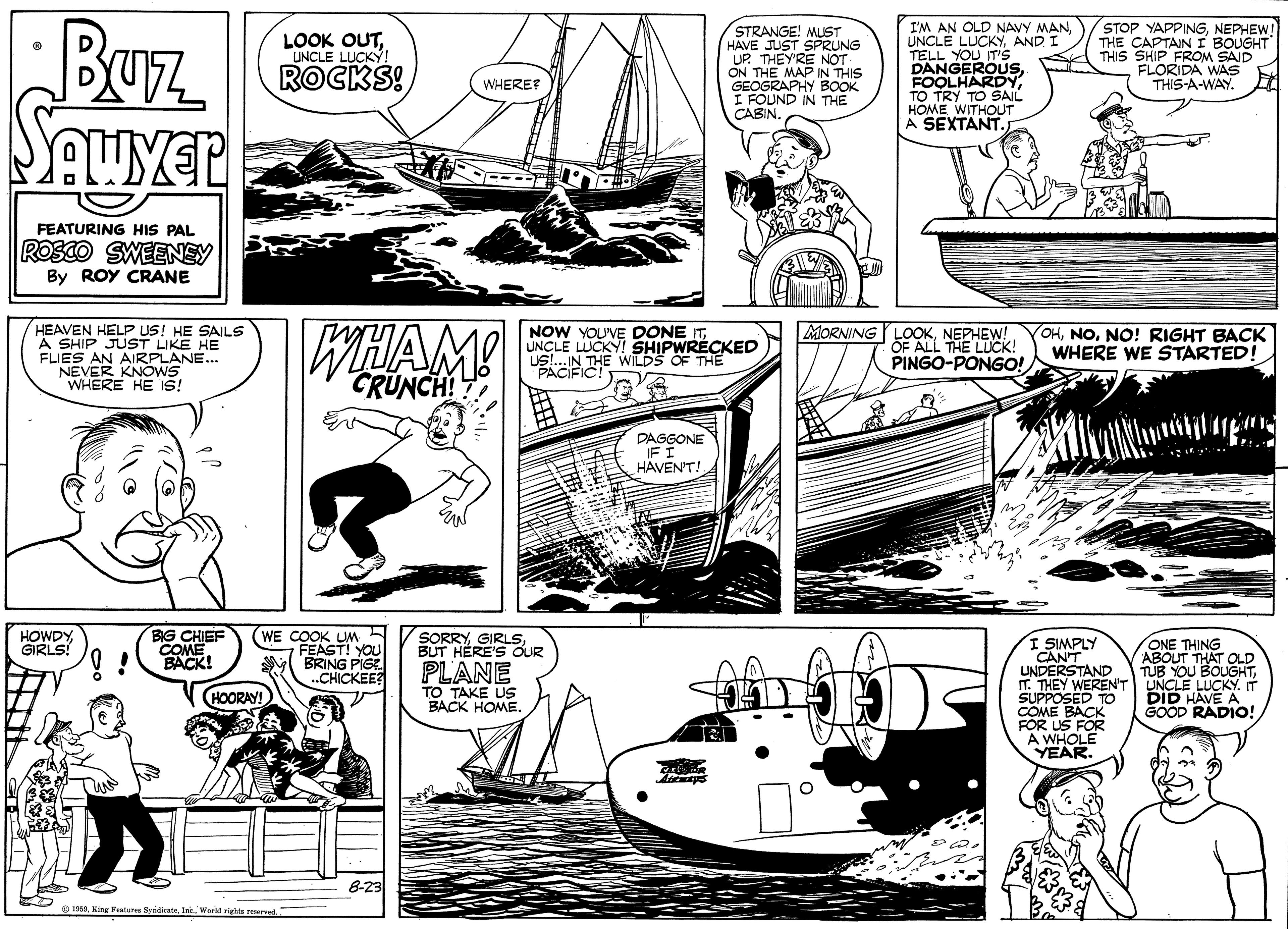 Line OCR: WHERS HE IS! Buz STRANGE! MUST HAVE JUST SPRUNG UP. THEY'RE NOT ON THE MAP IN THIS GEOGRAPHY BOOK I FOUND IN THE CABIN I'M AN OLD NAVY MANAND TELL YOU IT's DANGEROUS FOOLHARDYTO TRY TO SAIL HOME WITHOUT A SEXTANT. STOP YAPPINGNEPHEW! THE CAPTAIN I BOUGHT THIS SHIP FROM SAID FLORIDA WAS THIS-A-WAY. LOOK OUTUNCLE LUCKÝ! ROCKS! WHERE? FEATURING HIS PAL ROSCO SWEENEY By ROY CRANE HEAVEN HELP US! HE SAILS A SHIP JUST LIKE HE FLIES AN AIRPLANE. NOW YOU'VE DONE ITUNCLE LUCKY! SHIPWRECKED US!IN THE WILDS OF THE MORNING YLOOKNEPHEW! OF ALL THE LUCK! PINGO-PONGO! OHNO! RIGHT BACK WHERE WE STARTED! CRUNCH! DAGGONE IF I HAVENT! BG CHIEF COME BACK! (WE COOK UM FEAST! YOU BRING PIGE ..CHICKEE? HOWDYGRLS! SORRYBUT HERE'S OUR ONE THING ABOUT THAT OLD TUB YOU BOUGHT. I SIMPLY CAN'T UNDERSTAND T. THEY WERENT UNCLE LUCKY. IT SUPPOSED TO COME BACK FOR US FOR A WHOLE YEAR. PLANE HOORAY! TO TAKE US BACK HOME. DID HAVE A SOOD RADIO! 8-23 O 193. King Features SyidkataWHERS HE IS! Buz STRANGE! MUST HAVE JUST SPRUNG UP. THEY'RE NOT ON THE MAP IN THIS GEOGRAPHY BOOK I FOUND IN THE CABIN I'M AN OLD NAVY MANUNCLE LUCKÝAND TELL YOU IT's DANGEROUS FOOLHARDYTO TRY TO SAIL HOME WITHOUT A SEXTANT. STOP YAPPINGNEPHEW! THE CAPTAIN I BOUGHT THIS SHIP FROM SAID FLORIDA WAS THIS-A-WAY. LOOK OUTUNCLE LUCKÝ! ROCKS! WHERE? FEATURING HIS PAL ROSCO SWEENEY By ROY CRANE HEAVEN HELP US! HE SAILS A SHIP JUST LIKE HE FLIES AN AIRPLANE. NOW YOU'VE DONE ITUNCLE LUCKY! SHIPWRECKED US!IN THE WILDS OF THE MORNING YLOOKNEPHEW! OF ALL THE LUCK! PINGO-PONGO! OHNO! RIGHT BACK WHERE WE STARTED! CRUNCH! DAGGONE IF I HAVENT! BG CHIEF COME BACK! (WE COOK UM FEAST! YOU BRING PIGE ..CHICKEE? HOWDYGRLS! SORRYBUT HERE'S OUR ONE THING ABOUT THAT OLD TUB YOU BOUGHT. I SIMPLY CAN'T UNDERSTAND T. THEY WERENT UNCLE LUCKY. IT SUPPOSED TO COME BACK FOR US FOR A WHOLE YEAR. PLANE HOORAY! TO TAKE US BACK HOME. DID HAVE A SOOD RADIO! 8-23 O 193. King Features SyidkataWoeld righta reserved