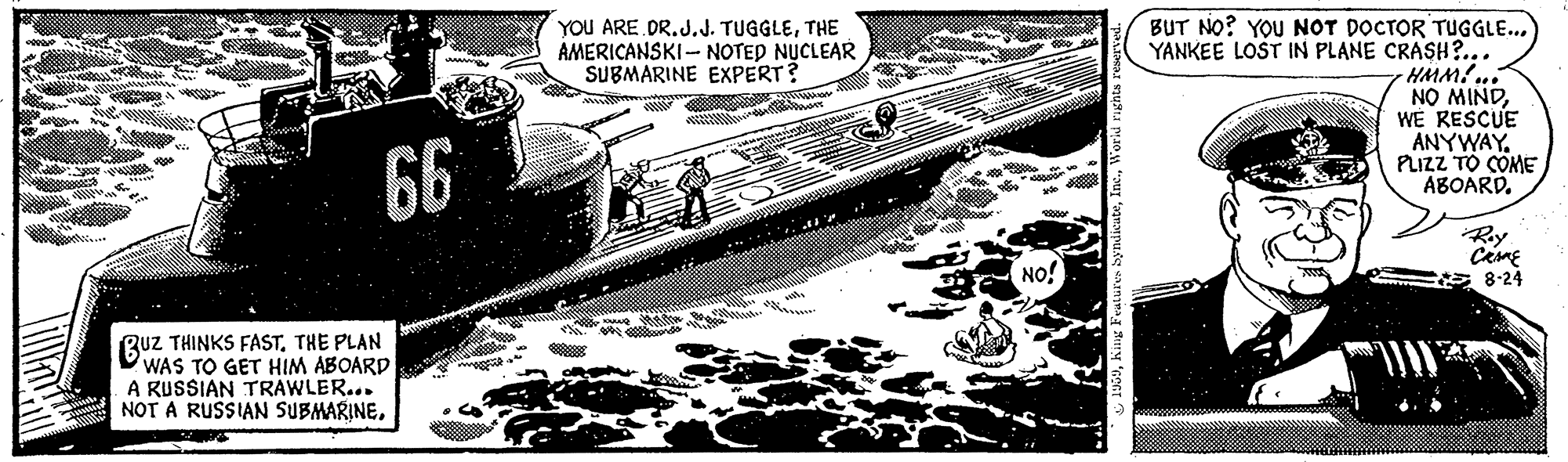 Water transportation OCR: BUT NO? YOU NOT DOCTOR TUGGLE... YANKEE LOST IN PLANE CRASH?.. HMM!... NO MINDWE RESCUE ANYWAY. PLIZZ TO COME ABOARD. YOU ARE DR.J.J. TUGGLETHE AMERICANSKI- NOTED NUCLEAR SUBMARINE EXPERT? 66 Ry NO! * 8-24 BUZ THINKS FASTTHE PLAN WAS TO GET HIM ABOARD A RUSSIAN TRAWLER... NOT A RUSSIAN SUBMARINEBUT NO? YOU NOT DOCTOR TUGGLE... YANKEE LOST IN PLANE CRASH?.. HMM!... NO MINDWE RESCUE ANYWAY. PLIZZ TO COME ABOARD. YOU ARE DR.J.J. TUGGLETHE AMERICANSKI- NOTED NUCLEAR SUBMARINE EXPERT? 66 Ry NO! * 8-24 BUZ THINKS FASTTHE PLAN WAS TO GET HIM ABOARD A RUSSIAN TRAWLER... NOT A RUSSIAN SUBMARINE