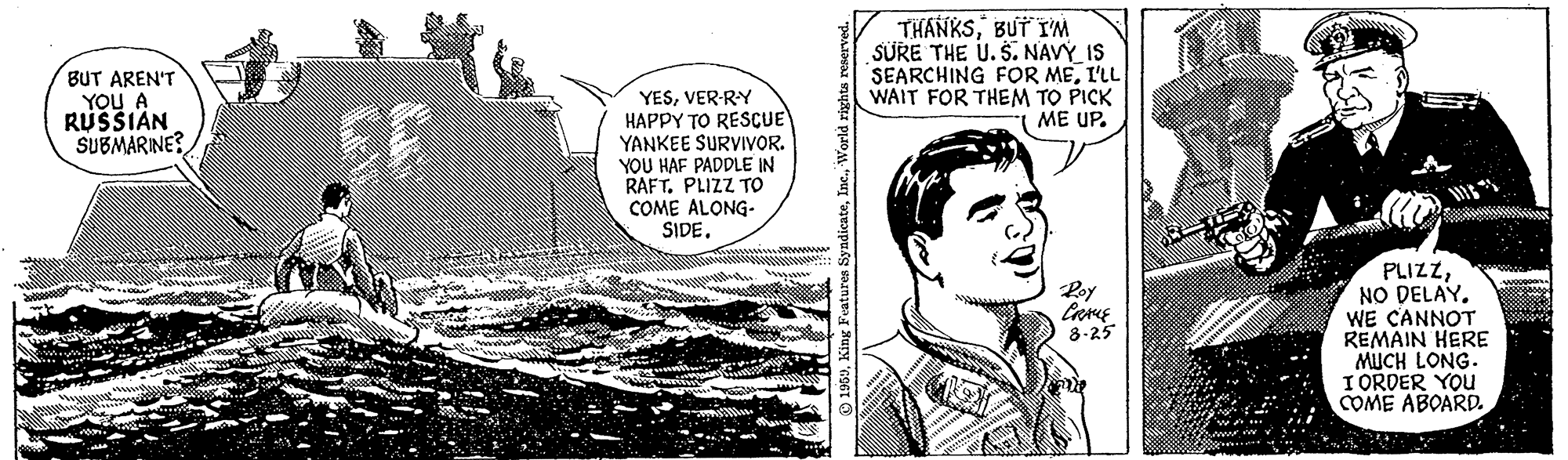 Fictional character OCR: BUT AREN'T YOU A RUSSIAN SUBMARINE? THANKSBUT I'M SURE THE U. S.NAVÝ IS SEARCHING FOR MEI'LL WAIT FOR THEM TO PICK ?E UP. YESVER-RY HAPPY TO RESCUE YANKEE SURVIVOR. YOU HAF PADDLE IN RAFT. PLIZZ TO COME ALONG- SIDEwwwww PLIZZNO DELAY. WE CANNOT REMAIN HERE MUCH LONG. I ORDER YOU COME ABOARD. Poy 8-25 BUT AREN'T YOU A RUSSIAN SUBMARINE? THANKSBUT I'M SURE THE U. S.NAVÝ IS SEARCHING FOR MEI'LL WAIT FOR THEM TO PICK ?E UP. YESVER-RY HAPPY TO RESCUE YANKEE SURVIVOR. YOU HAF PADDLE IN RAFT. PLIZZ TO COME ALONG- SIDEwwwww PLIZZNO DELAY. WE CANNOT REMAIN HERE MUCH LONG. I ORDER YOU COME ABOARD. Poy 8-25