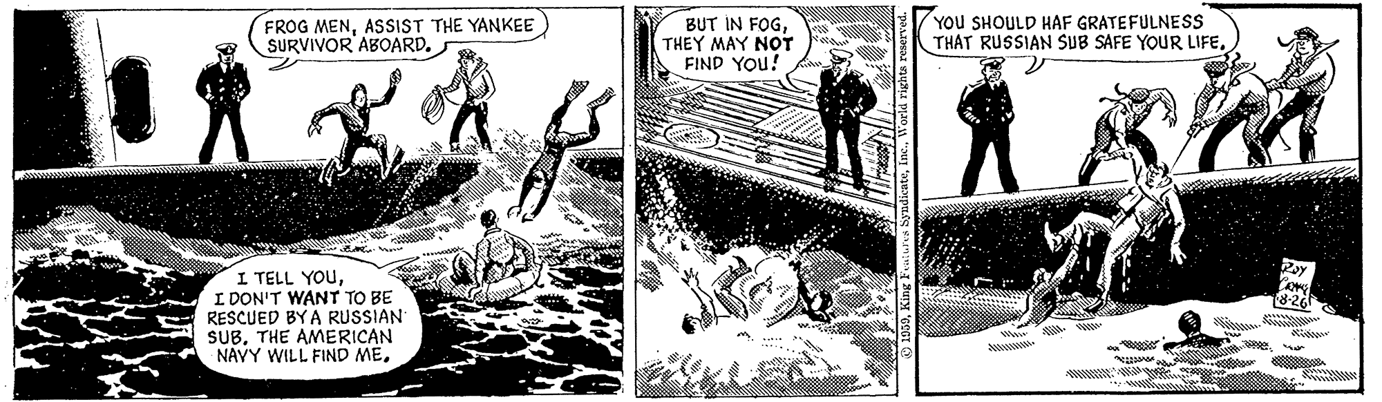 Design OCR: FROG MENASSIST THE YANKEE SURVIVOR ABOARD. BUT IN FOGTHEY MAY NOT FIND YOU! YOu SHOULD HAF GRATEFULNESS THAT RUSSIAN SUB SAFE YOUR LIFEI DON'T WANT TO BE RESCUED BY A RUSSIAN SUBTHE AMERICAN NAYY WILL FIND ME8-26 ? o FROG MENASSIST THE YANKEE SURVIVOR ABOARD. BUT IN FOGTHEY MAY NOT FIND YOU! YOu SHOULD HAF GRATEFULNESS THAT RUSSIAN SUB SAFE YOUR LIFEI TELL YOUI DON'T WANT TO BE RESCUED BY A RUSSIAN SUBTHE AMERICAN NAYY WILL FIND ME8-26 ? o