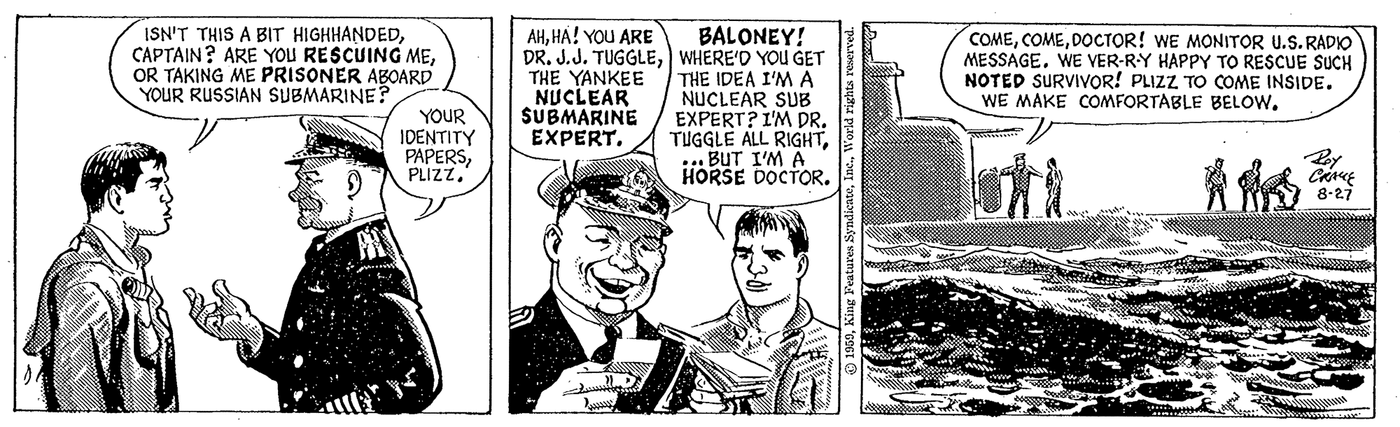 Illustration OCR: AHHA! YOU ARE ISN'T THIS A BIT HIGHHANDEDOR TAKING ME PRISONER ABOARD YOUR RUSSIAN SUBMARINE? BALONEY! DR. J.J. TUGGLEWHERE'D YOU GET THE IDEA I'M A NUCLEAR SUB EXPERT? I'M DR. TUGGLE ALL RIGHT::: BUT I'M A HORSE DOCTOR. COMEDOCTOR! WE MONITOR U.S. RADIO MESSAGEWE VER-RY HAPPY TO RESCUE SUCH NOTED SURVIVOR! PLIZZ TO COME INSIDE. WE MAKE COMFORTABLE BELOWYOUR IDENTITY PAPERSPLIZZ. THE YANKEE NUCLEAR SUBMARINE EXPERT. By 8-27 AHHA! YOU ARE ISN'T THIS A BIT HIGHHANDEDCAPTAIN? ARE YOU RESCUING MEOR TAKING ME PRISONER ABOARD YOUR RUSSIAN SUBMARINE? BALONEY! DR. J.J. TUGGLEWHERE'D YOU GET THE IDEA I'M A NUCLEAR SUB EXPERT? I'M DR. TUGGLE ALL RIGHT::: BUT I'M A HORSE DOCTOR. COMEDOCTOR! WE MONITOR U.S. RADIO MESSAGEWE VER-RY HAPPY TO RESCUE SUCH NOTED SURVIVOR! PLIZZ TO COME INSIDE. WE MAKE COMFORTABLE BELOWYOUR IDENTITY PAPERSPLIZZ. THE YANKEE NUCLEAR SUBMARINE EXPERT. By 8-27