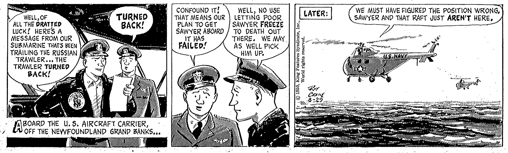 Comic book OCR: WE MUST HAVE FIGURED THE POSITION WRONGCONFOUND IT! THAT MEANS OUR PLAN TO GET SAWYER ABOARD IT HAS FAILED! WELLNO USE LETTING POOR SAWYER FREEZE TO DEATH OUT THERE. WE MAY AS WELL PICK HIM UP. LATER: TURNED BACK! WELLOF ALL THE PRATTED LUCK! HERES A MESSAGE FROM OUR SUBMARINE THAT'S BEEN TRAILING THE RUSSIAN TRAWLER... THE TRAWLER TURNED BACK! US.NAVY CRANE BOARD THE U. S. AIRCRAFT CARRIERW OFF THE NEWFOUNDLAND GRAND BANKS... dream WE MUST HAVE FIGURED THE POSITION WRONGSAWYER AND THAT RAFT JUST AREN'T HERECONFOUND IT! THAT MEANS OUR PLAN TO GET SAWYER ABOARD IT HAS FAILED! WELLNO USE LETTING POOR SAWYER FREEZE TO DEATH OUT THERE. WE MAY AS WELL PICK HIM UP. LATER: TURNED BACK! WELLOF ALL THE PRATTED LUCK! HERES A MESSAGE FROM OUR SUBMARINE THAT'S BEEN TRAILING THE RUSSIAN TRAWLER... THE TRAWLER TURNED BACK! US.NAVY CRANE BOARD THE U. S. AIRCRAFT CARRIERW OFF THE NEWFOUNDLAND GRAND BANKS... dream