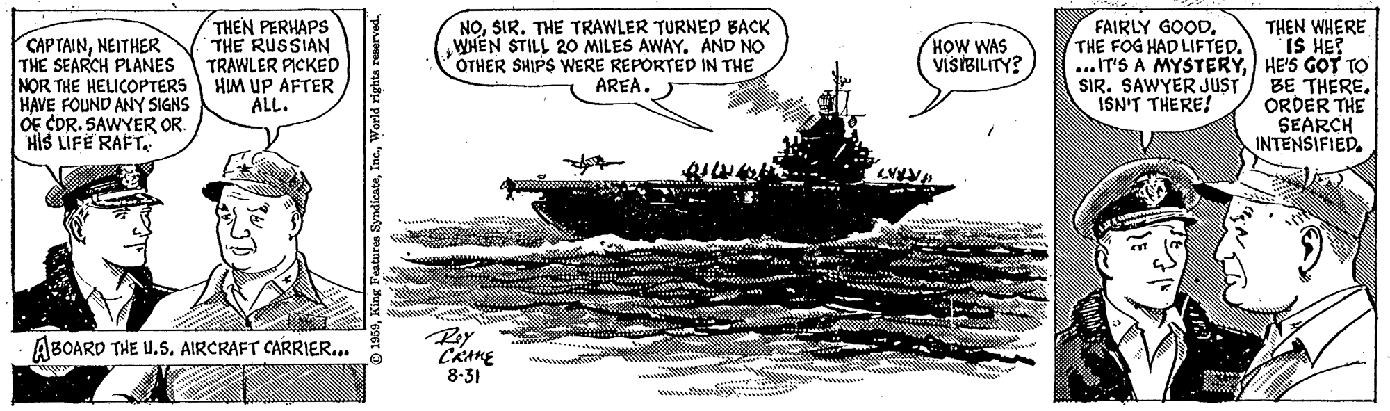 Art OCR: THEN PERHAPS THE RUSSIAN TRAWLER PICKED HIM UP AFTER ALL. NOSIR. THE TRAWLER TURNED BACK WHEN STILL 2O MILES AWAYAND NO OTHER SHIPS WERE REPORTED IN THE AREA. FAIRLY GOOD. THE FOG HAD LIFTED. CAPTAINNEITHER THE SEARCH PLANES NOR THE HELICOPTERS HAVE FOUND ANY SIGNS OE CDR. SAWYER OR. HIS LIFE RAFT THEN WHERE IS HE? ... IT'S A MYSTERYHE'S GOT TO SIR. SAWYER JUST) BE THERE. ORDER THE SEARCH INTENSIFIED. HOW WAS VISIBILITY? ISN'T THERE! Ray ABOARD THE U.S. AIRCRAFT CARRIER.. CRAKE 8.31 World rights THEN PERHAPS THE RUSSIAN TRAWLER PICKED HIM UP AFTER ALL. NOSIR. THE TRAWLER TURNED BACK WHEN STILL 2O MILES AWAYAND NO OTHER SHIPS WERE REPORTED IN THE AREA. FAIRLY GOOD. THE FOG HAD LIFTED. CAPTAINNEITHER THE SEARCH PLANES NOR THE HELICOPTERS HAVE FOUND ANY SIGNS OE CDR. SAWYER OR. HIS LIFE RAFT THEN WHERE IS HE? ... IT'S A MYSTERYHE'S GOT TO SIR. SAWYER JUST) BE THERE. ORDER THE SEARCH INTENSIFIED. HOW WAS VISIBILITY? ISN'T THERE! Ray ABOARD THE U.S. AIRCRAFT CARRIER.. CRAKE 8.31 World rights