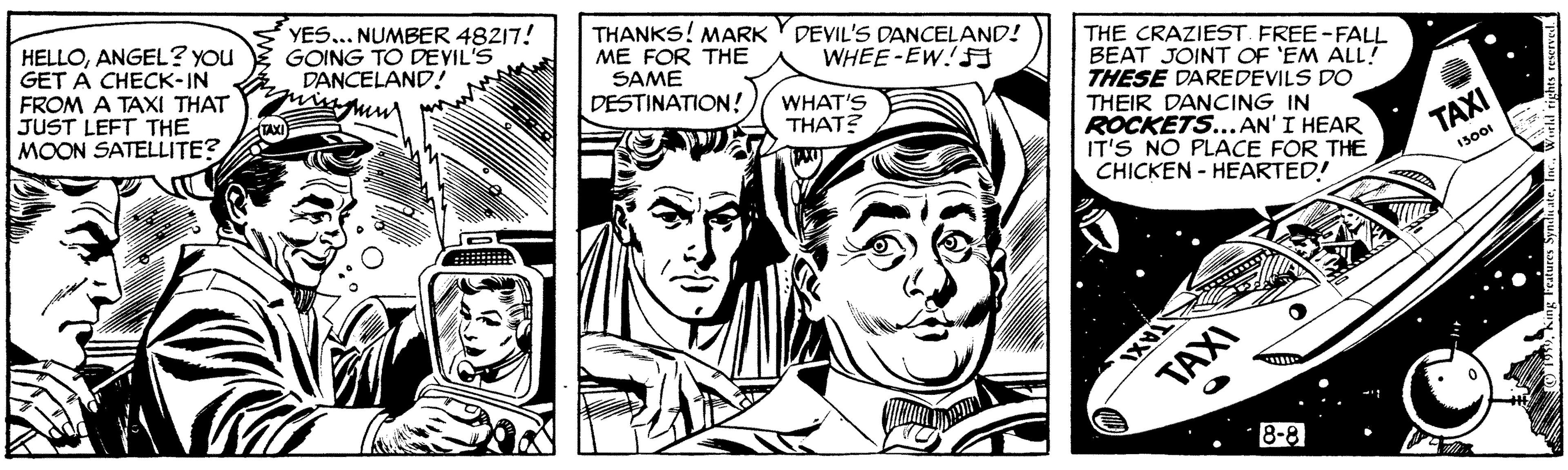 Comic book OCR: HELLOANGEL? You GET A CHECK-IN FROM A TAXI THAT JUST LEFT THE MOON SATELLITE? YES... NUMBER 48217! GOING TO DEVIL'S DANCELAND! THANKS! MARK Y DEVIL'S DANCELAND! ME FOR THE SAME DESTINATION! THE CRAZIEST FREE-FALL BEAT JOINT OF 'EM ALL! THESE DAREDEVILS DO THEIR DANCING IN ROCKETS...AN'I HEAR IT'S NO PLACE FOR THE CHICKEN - HEARTED! WHEE-EW!F WHAT'S THAT? TAXI 13001 TAXI 8-8 HELLOANGEL? You GET A CHECK-IN FROM A TAXI THAT JUST LEFT THE MOON SATELLITE? YES... NUMBER 48217! GOING TO DEVIL'S DANCELAND! THANKS! MARK Y DEVIL'S DANCELAND! ME FOR THE SAME DESTINATION! THE CRAZIEST FREE-FALL BEAT JOINT OF 'EM ALL! THESE DAREDEVILS DO THEIR DANCING IN ROCKETS...AN'I HEAR IT'S NO PLACE FOR THE CHICKEN - HEARTED! WHEE-EW!F WHAT'S THAT? TAXI 13001 TAXI 8-8