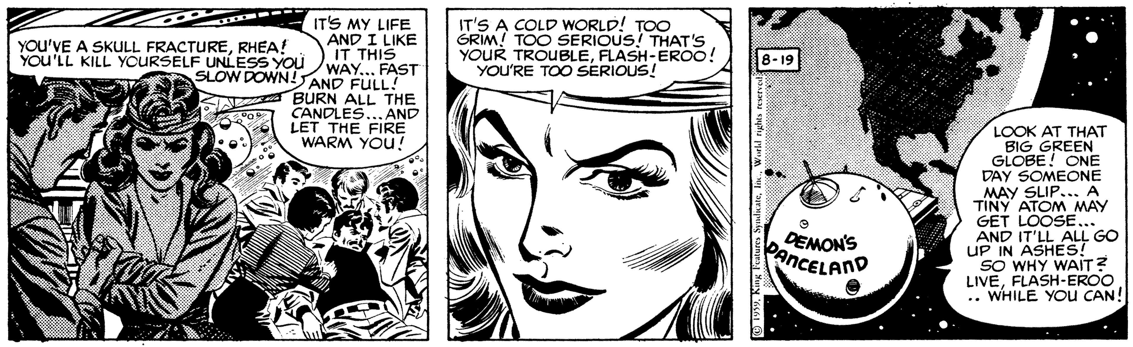 Font OCR: YOU'VE A SKULL FRACTURERHEA! YOU'LL KILL YOURSELF UNLESS YOu IT'S MY LIFE AND I LIKE IT THIS WAY... FAST IT'S A COLD WORLD! TOO GRIM! TOO SERIOUS! THAT'S YOUR TROUBLEFLASH-EROO! YOU'RE TOO SERIOUS! 8-19 SLOW DOWN!AND FULL! BURN ALL THE CANDLES. AND LET THE FIRE WARM YOU! LOOK AT THAT BIG GREEN GLOBE! ONE DAY SOMEONE MAY SLIPA TINY ATOM MAY GET LOOSE... AND IT'LL ALL GO UP IN ASHES! SO WHY WAIT? LIVEFLASH-EROO .. WHILE YoU CAN! DEMON'S PenCELAND YOU'VE A SKULL FRACTURERHEA! YOU'LL KILL YOURSELF UNLESS YOu IT'S MY LIFE AND I LIKE IT THIS WAY... FAST IT'S A COLD WORLD! TOO GRIM! TOO SERIOUS! THAT'S YOUR TROUBLEFLASH-EROO! YOU'RE TOO SERIOUS! 8-19 SLOW DOWN!AND FULL! BURN ALL THE CANDLES. AND LET THE FIRE WARM YOU! LOOK AT THAT BIG GREEN GLOBE! ONE DAY SOMEONE MAY SLIPA TINY ATOM MAY GET LOOSE... AND IT'LL ALL GO UP IN ASHES! SO WHY WAIT? LIVEFLASH-EROO .. WHILE YoU CAN! DEMON'S PenCELAND
