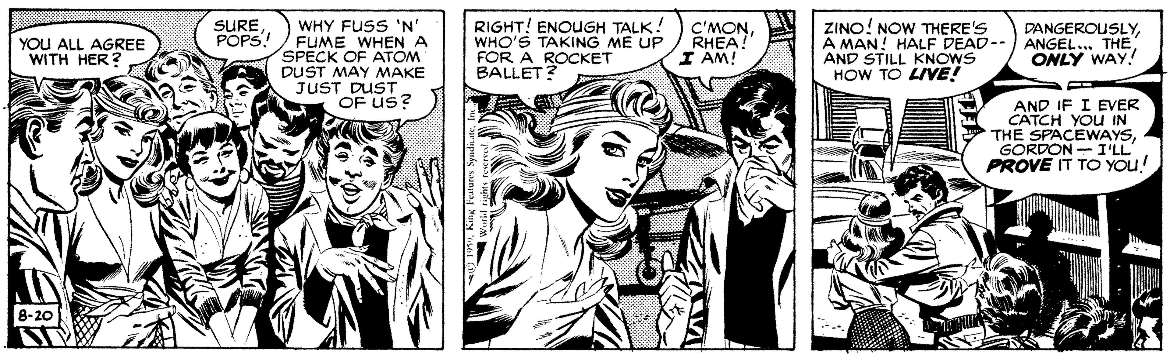 Font OCR: RIGHT! ENOUGH TALK! WHO'S TAKING ME UP FOR A ROCKET BALLET? SURE POPS! WHY FUSS 'N' FUME WHEN A SPECK OF ATOM DUST MAY MAKE JUST DUST OF Us? C'MONRHEA! I AM! ZINO! NOW THERE'S A MAN! HALF DEAD-- ANGEL... THE AND STILL KNOWS HOW TO LIVE! DANGEROUSLYYOU ALL AGREE WITH HER? ONLY WAY! AND IF I EVER CATCH YOU IN THE SPACEWAYSGORDON- I'LL PROVE IT TO You! 8-20 RIGHT! ENOUGH TALK! WHO'S TAKING ME UP FOR A ROCKET BALLET? SURE POPS! WHY FUSS 'N' FUME WHEN A SPECK OF ATOM DUST MAY MAKE JUST DUST OF Us? C'MONRHEA! I AM! ZINO! NOW THERE'S A MAN! HALF DEAD-- ANGEL... THE AND STILL KNOWS HOW TO LIVE! DANGEROUSLYYOU ALL AGREE WITH HER? ONLY WAY! AND IF I EVER CATCH YOU IN THE SPACEWAYSGORDON- I'LL PROVE IT TO You! 8-20