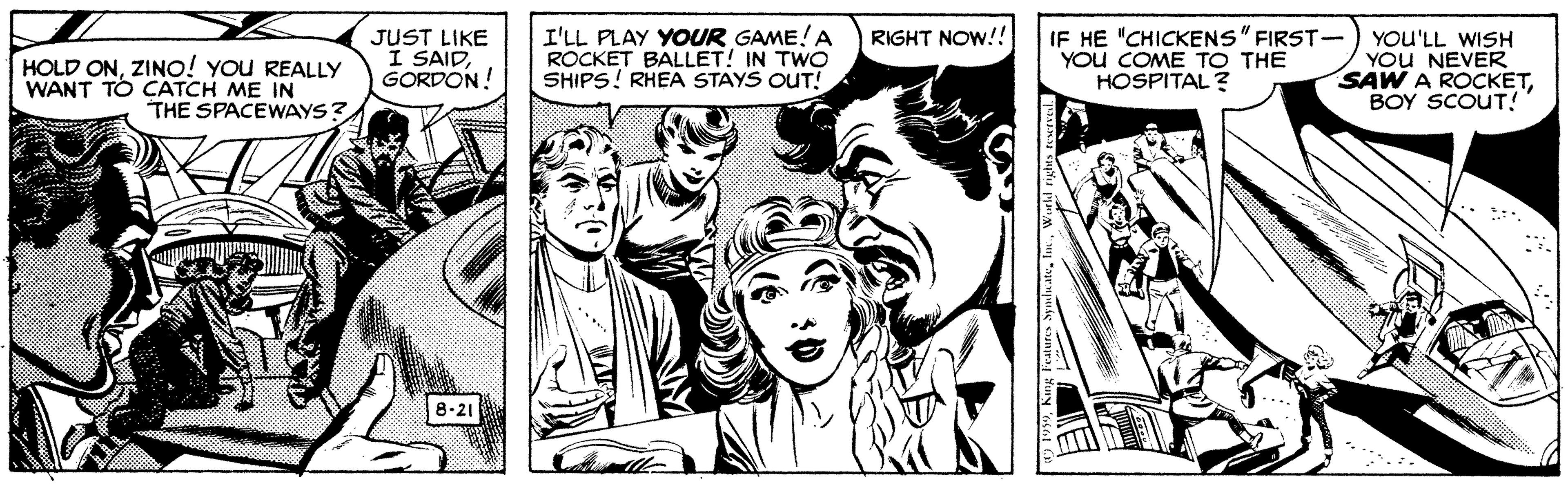 Font OCR: JUST LIKE I SAIDGORDON! I'LL PLAY YOUR GAME! A ROCKET BALLET! IN TWO SHIPS! RHEA STAYS OUT! IF HE "CHICKENS" FIRST- YOU COME TO THE HOSPITAL ? RIGHT NOW!! HOLD ONZINO! YOU REALLY WANT TO CATCH ME IN THE SPACEWAYS? YOU'LL WISH YOU NEVER SAW A ROCKETBOY SCOUT! 8.21 JUST LIKE I SAIDGORDON! I'LL PLAY YOUR GAME! A ROCKET BALLET! IN TWO SHIPS! RHEA STAYS OUT! IF HE "CHICKENS" FIRST- YOU COME TO THE HOSPITAL ? RIGHT NOW!! HOLD ONZINO! YOU REALLY WANT TO CATCH ME IN THE SPACEWAYS? YOU'LL WISH YOU NEVER SAW A ROCKETBOY SCOUT! 8.21