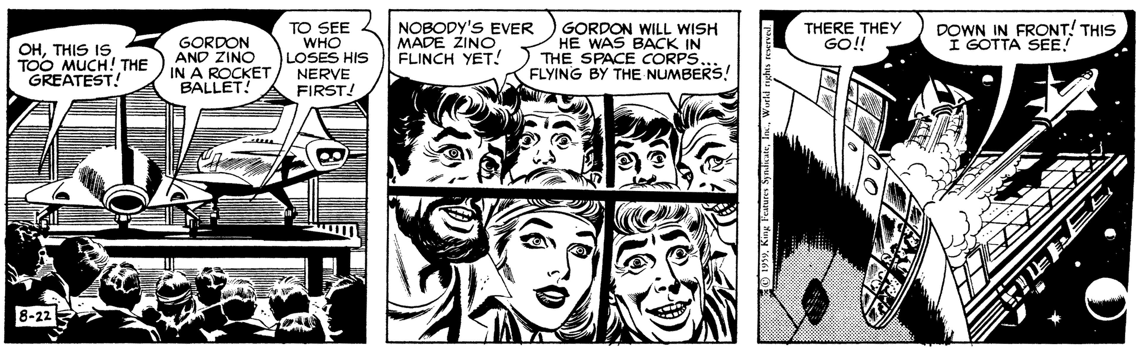 Art OCR: TO SEE WHO LOSES HIS NERVE FIRST! NOBODY'S EVER MADE ZINO FLINCH YET! GORDON WILL WISH HE WAS BACK IN THE SPACE CORPS. FLYING BY THE NUMBERS! DOWN IN FRONT! THIS I GOTTA SEE! THERE THEY GO!! OHTHIS IS TOO MUCH! THE GREATEST! GORDON AND ZINO IN A ROCKET BALLET! 8-22 TO SEE WHO LOSES HIS NERVE FIRST! NOBODY'S EVER MADE ZINO FLINCH YET! GORDON WILL WISH HE WAS BACK IN THE SPACE CORPS. FLYING BY THE NUMBERS! DOWN IN FRONT! THIS I GOTTA SEE! THERE THEY GO!! OHTHIS IS TOO MUCH! THE GREATEST! GORDON AND ZINO IN A ROCKET BALLET! 8-22