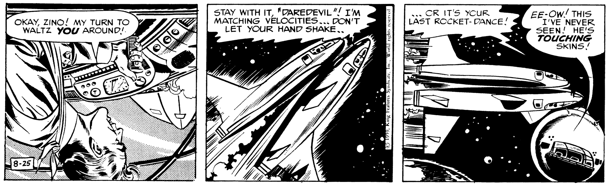Drawing OCR: STAY WITH IT"DAREDEVIL"! I'M MATCHING VÉLOCITIES... DON'T LET YOUR HAND SHAKE .. EE-OW! THIS I'VE NEVER SEEN! HE'S TOUCHING SKINS! CR IT'S YCUR LAST ROCKET- DANCE! OKAYZINO! MY TURN TO WALTZ YOU AROUND! 8-25 STAY WITH IT"DAREDEVIL"! I'M MATCHING VÉLOCITIES... DON'T LET YOUR HAND SHAKE .. EE-OW! THIS I'VE NEVER SEEN! HE'S TOUCHING SKINS! CR IT'S YCUR LAST ROCKET- DANCE! OKAYZINO! MY TURN TO WALTZ YOU AROUND! 8-25