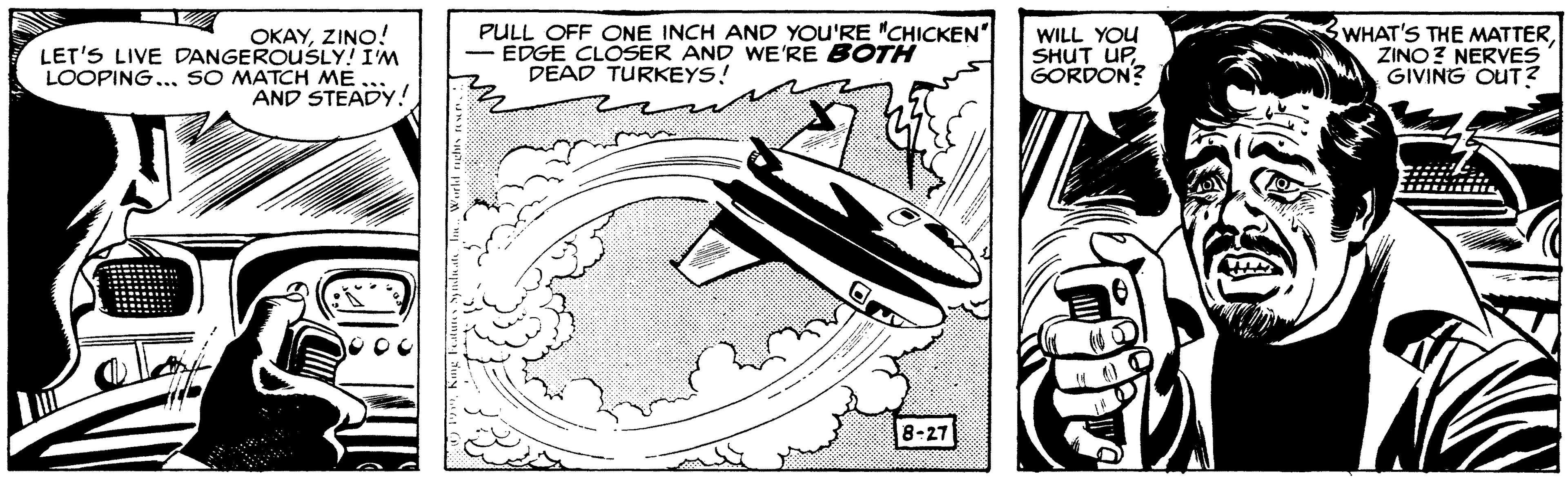 Art OCR: OKAYZINO! LET'S LIVE DANGEROUuSLY! I'M LOOPING... SO MATCH ME AND STEADY! PULL OFF ONE INCH AND YOU'RE "CHICKEN" EDGE CLOSER AND WE'RE BOTH DEAD TURKEYS! WILL YOU SHUT UPGORDON? WHAT'S THE MATTERZINO? NERVES GIVING OUT ? 8-27 OKAYZINO! LET'S LIVE DANGEROUuSLY! I'M LOOPING... SO MATCH ME AND STEADY! PULL OFF ONE INCH AND YOU'RE "CHICKEN" EDGE CLOSER AND WE'RE BOTH DEAD TURKEYS! WILL YOU SHUT UPGORDON? WHAT'S THE MATTERZINO? NERVES GIVING OUT ? 8-27
