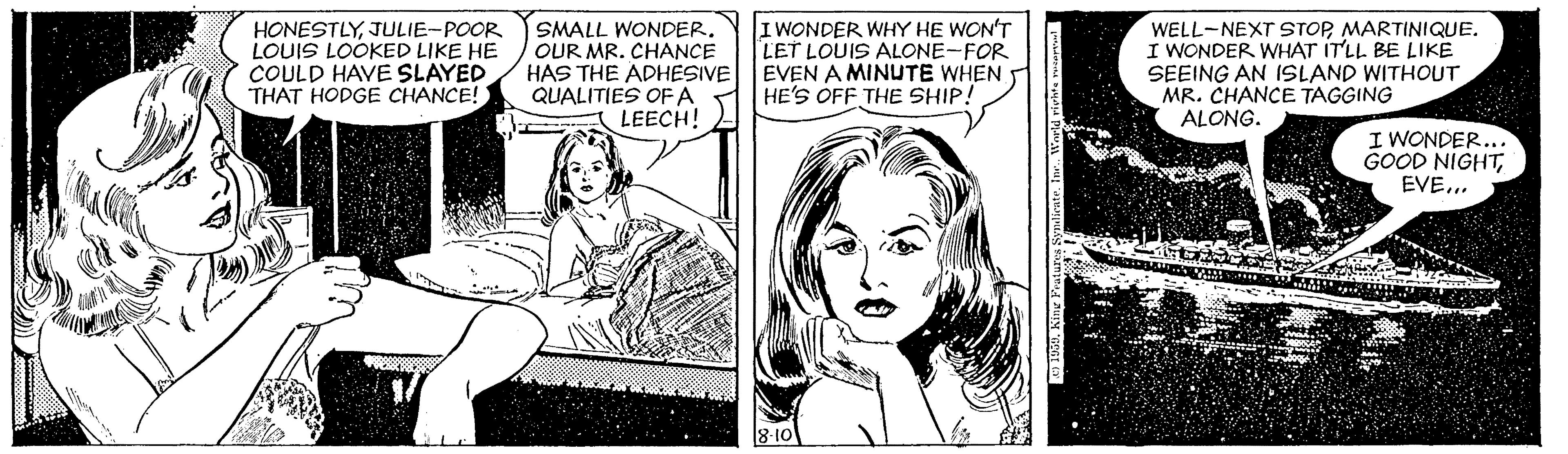 Gesture OCR: HONESTLYJULIE-POOR LOUIS LOOKED LIKE HE COULD HAVE SLAYED THAT HODGE CHANCE! SMALL WONDEROUR MR. CHANCE HAS THE ADHESIVE QUALITIES OF A LEECH! I WONDER WHY HE WON'T LET LOUIS ALONE-FOR EVEN A MINUTE WHEN HE'S OFF THE SHIP! WELL-NEXT STOPMARTINIQUE. I WONDER WHAT ITLL BE LIKE SEEING AN ISLAND WITHOUT MR. CHANCE TAGGING ALONG. I WONDER... GOOD NIGHTEVE.. HONESTLYJULIE-POOR LOUIS LOOKED LIKE HE COULD HAVE SLAYED THAT HODGE CHANCE! SMALL WONDEROUR MR. CHANCE HAS THE ADHESIVE QUALITIES OF A LEECH! I WONDER WHY HE WON'T LET LOUIS ALONE-FOR EVEN A MINUTE WHEN HE'S OFF THE SHIP! WELL-NEXT STOPMARTINIQUE. I WONDER WHAT ITLL BE LIKE SEEING AN ISLAND WITHOUT MR. CHANCE TAGGING ALONG. I WONDER... GOOD NIGHT