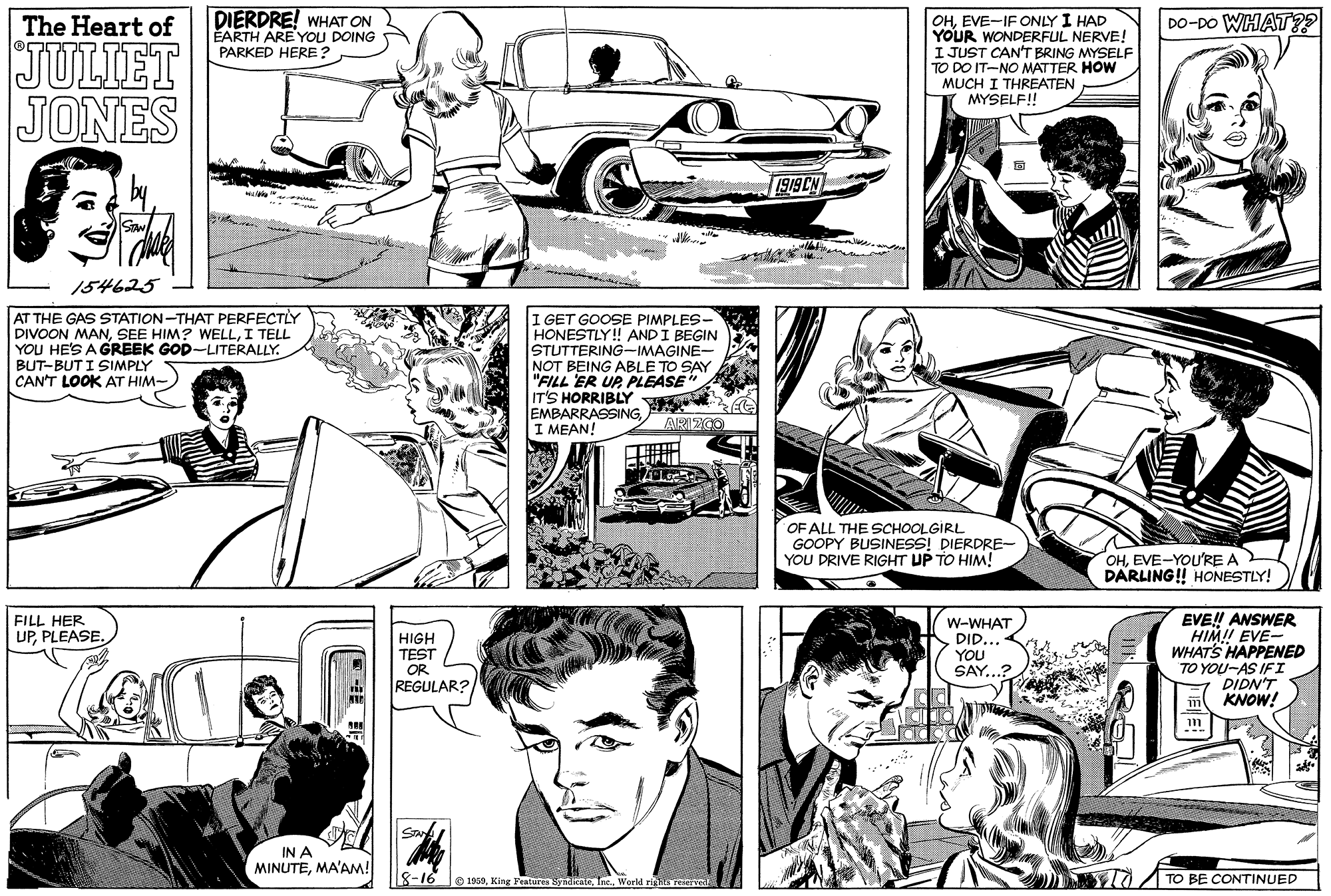 Black OCR: DIERDRE! WHAT ON EARTH ARE YOU DOING DO-DO WHAT?? OHEVE-IF ONLY I HAD YOUR WONDERFUL NERVE! I JUST CAN'T BRING MYSELF TO DO IT-NO MATTER HOW MUCH I THREATEN MYSELF! The Heart of JULIET JONES PARKED HERE? 1919 CN 154625 AT THE GAS STATION-THAT PERFECTLY DIVOON MANI TELL YOU HE'S A GREEK GOD-LITERALLY. I GET GOOSE PIMPLES- HONESTLY! ANDI BEGIN STUTTERING-IMAGINE- NOT BEING ABLE TO SAY "FILL ER UP PLEASE" IT'S HORRIBLY EMBARRASSINGI MEAN! BUT-BUT I SIMPLY CAN'T LOOK AT HIM- OF ALL THE SCHOOLGIRL GOOPY BUSINESS! DIERDRE-- YOU DRIVE RIGHT UP TO HIM! OHEVE-YOU'RE A DARLING! HONESTLY! FILL HER UPPLEASE. EVE!! ANSWER HIM! EVE- WHATS HAPPENED TO YOU-AS IFI DIDN'T KNOW! W-WHAT DID.. HIGH TEST OR REGULAR? YOU SAY...? IN A MINUTEMA'AM! 18-16 e 1030King Featurin nditate Ine. World ri TO BE CONTINUED DIERDRE! WHAT ON EARTH ARE YOU DOING DO-DO WHAT?? OHEVE-IF ONLY I HAD YOUR WONDERFUL NERVE! I JUST CAN'T BRING MYSELF TO DO IT-NO MATTER HOW MUCH I THREATEN MYSELF! The Heart of JULIET JONES PARKED HERE? 1919 CN 154625 AT THE GAS STATION-THAT PERFECTLY DIVOON MANSEE HIM? WELLI TELL YOU HE'S A GREEK GOD-LITERALLY. I GET GOOSE PIMPLES- HONESTLY! ANDI BEGIN STUTTERING-IMAGINE- NOT BEING ABLE TO SAY "FILL ER UP PLEASE" IT'S HORRIBLY EMBARRASSINGI MEAN! BUT-BUT I SIMPLY CAN'T LOOK AT HIM- OF ALL THE SCHOOLGIRL GOOPY BUSINESS! DIERDRE-- YOU DRIVE RIGHT UP TO HIM! OHEVE-YOU'RE A DARLING! HONESTLY! FILL HER UPPLEASE. EVE!! ANSWER HIM! EVE- WHATS HAPPENED TO YOU-AS IFI DIDN'T KNOW! W-WHAT DID.. HIGH TEST OR REGULAR? YOU SAY...? IN A MINUTEMA'AM! 18-16 e 1030King Featurin nditate Ine. World ri TO BE CONTINUED