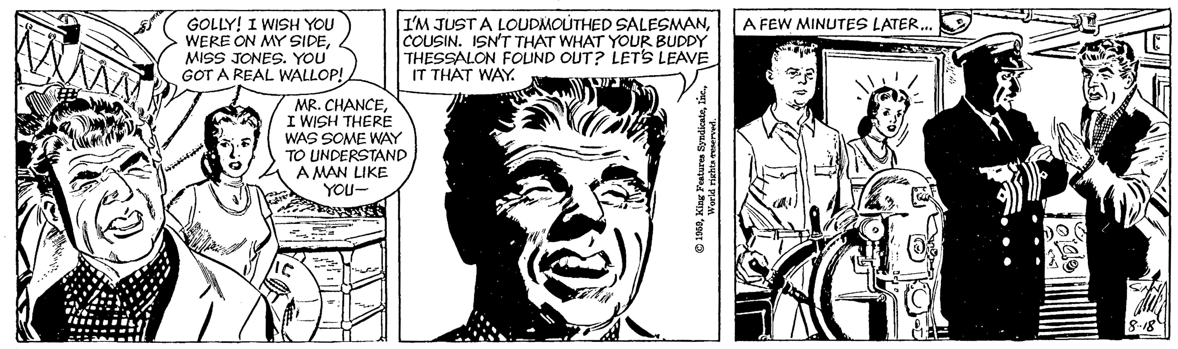 Human OCR: I'M JUST A LOUDMOUTHED SALESMANCOUSIN. ISN'T THAT WHAT YOUR BUDDY THESSALON FOUND OUT? LET'S LEAVE IT THAT WAY. A FEW MINUTES LATER.. GOLLY! I WISH YOU WERE ON MY SIDEMISS JONES. YOU GOT A REAL WALLOP! MR. CHANCEI WISH THERE WAS SOME WAY TO UNDERSTAND A MAN LIKE YOU- 8-18 I'M JUST A LOUDMOUTHED SALESMANCOUSIN. ISN'T THAT WHAT YOUR BUDDY THESSALON FOUND OUT? LET'S LEAVE IT THAT WAY. A FEW MINUTES LATER.. GOLLY! I WISH YOU WERE ON MY SIDEMISS JONES. YOU GOT A REAL WALLOP! MR. CHANCEI WISH THERE WAS SOME WAY TO UNDERSTAND A MAN LIKE YOU- 8-18