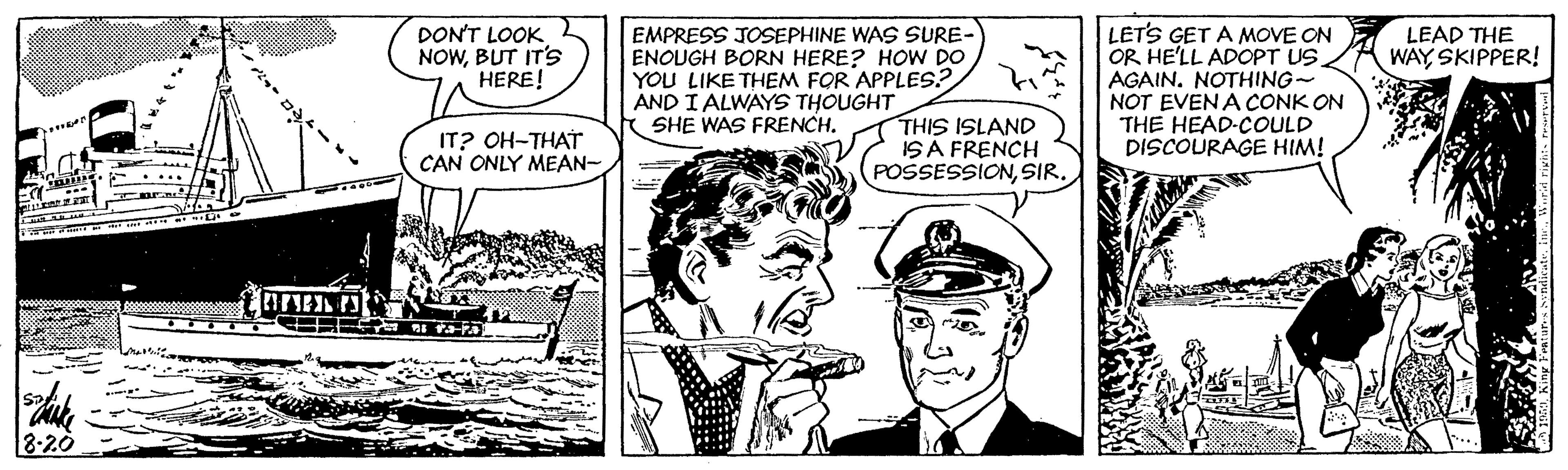 Comic book OCR: LET'S GET A MOVE ON OR HE'LL ADOPT US. AGAIN. NOTHING~ NOT EVEN A CONK ON THE HEAD-COULD DISCOURAGE HIM! DON'T LOOK NOWBUT IT'S HERE! EMPRESS JOSEPHINE WAS SURE- ENOUGH BORN HERE? HOW DO YOU LIKE THEM FOR APPLES.? AND I ALWAYS THOUGHT SHE WAS FRENCH. LEAD THE WAY SKIPPER! IT? OH-THAT CAN ONLY MEAN- THIS ISLAND ISA FRENCH POSSESSIONSIR. 8-20 LET'S GET A MOVE ON OR HE'LL ADOPT US. AGAIN. NOTHING~ NOT EVEN A CONK ON THE HEAD-COULD DISCOURAGE HIM! DON'T LOOK NOWBUT IT'S HERE! EMPRESS JOSEPHINE WAS SURE- ENOUGH BORN HERE? HOW DO YOU LIKE THEM FOR APPLES.? AND I ALWAYS THOUGHT SHE WAS FRENCH. LEAD THE WAY SKIPPER! IT? OH-THAT CAN ONLY MEAN- THIS ISLAND ISA FRENCH POSSESSIONSIR. 8-20