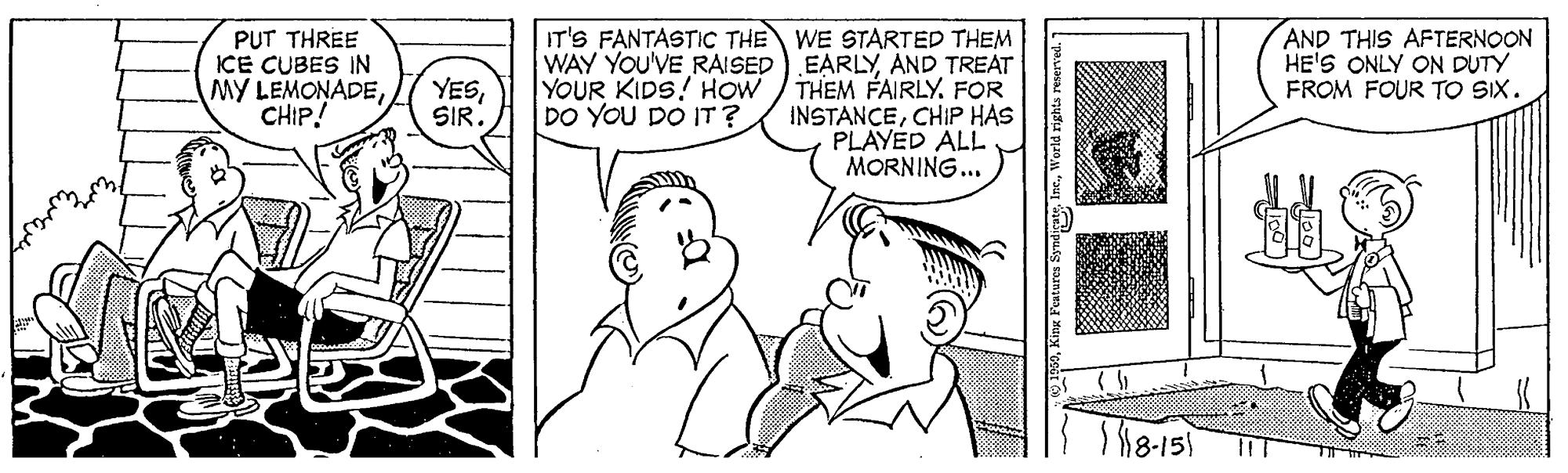 Organism OCR: AND THIS AFTERNOON HE'S ONLY ON DUTY FROM FOUR TO SIX. PUT THREE ICE CUBES IN MY LEMONADECHIP! IT'S FANTASTICc THE WE STARTED THEM WAY YOU'VE RAISED) EARLYAND TREAT THEM FAIRLY. FOR INSTANCECHIP HAS PLAYED ALL MORNING... YESSIR. YOUR KIDS! HOW DO YOU DO IT? Kinx Features SyndicateWorld rights re AND THIS AFTERNOON HE'S ONLY ON DUTY FROM FOUR TO SIX. PUT THREE ICE CUBES IN MY LEMONADECHIP! IT'S FANTASTICc THE WE STARTED THEM WAY YOU'VE RAISED) EARLYAND TREAT THEM FAIRLY. FOR INSTANCECHIP HAS PLAYED ALL MORNING... YESSIR. YOUR KIDS! HOW DO YOU DO IT? Kinx Features SyndicateWorld rights re