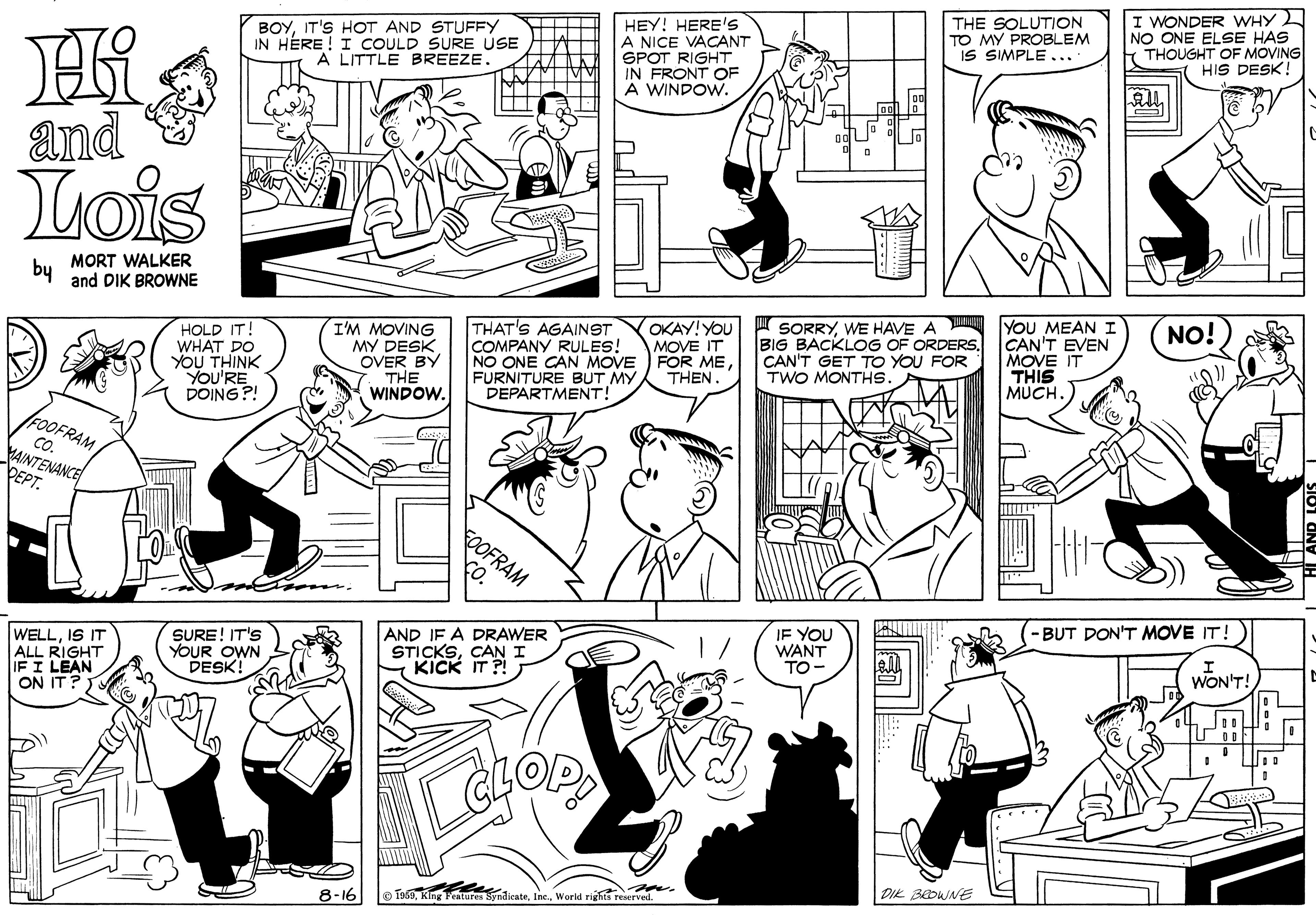 Human body OCR: BOYIT'S HOT AND STUFFY IN HÉRE! I COULD SURE USE A LITTLE BREEZE. HEY! HERE'S A NICE VACANT SPOT RIGHT IN FRONT OF A WINDOW. THE SOLUTION TO MY PROBLEM IS SIMPLE... . I WONDER WHY NO ONE ELSE HAS t THOUGHT OF MOVING HIS DESK! and Lois by MORT WALKER and DIK BROWNE SORRYWE HAVE A BIG BACKLOG OF ORDERS. CAN'T GET TO YOU FOR TWO MONTHS. YoU MEAN I CAN'T EVEN MOVE IT THIS MUCH NO! HOLD IT! WHAT DO YOU THINK YoU'RE DOING ?! I'M MOVING MY DESK OVER BY THE WINDOW. THAT'S AGAINST COMPANY RULES! NO ONE CAN MOVE FURNITURE BUT MY DEPARTMENT! OKAY! YOU MOVE IT FOR METHEN. FOOFRAM CO. AINTENANCE DEPT. OFRAM -BUT DON'T MOVE IT! WELLIS IT ALL RIGHT IF I LEAN ON IT? SURE! IT'S YOUR OWN DESK! AND IF A DRAWER STICKSCAN I - KICK IT ?! IF YOU WANT TO- WONT! DIK BOWNE 8-16 © TasKing yndieateWorld rights reerved BOYIT'S HOT AND STUFFY IN HÉRE! I COULD SURE USE A LITTLE BREEZE. HEY! HERE'S A NICE VACANT SPOT RIGHT IN FRONT OF A WINDOW. THE SOLUTION TO MY PROBLEM IS SIMPLE... . I WONDER WHY NO ONE ELSE HAS t THOUGHT OF MOVING HIS DESK! and Lois by MORT WALKER and DIK BROWNE SORRYWE HAVE A BIG BACKLOG OF ORDERS. CAN'T GET TO YOU FOR TWO MONTHS. YoU MEAN I CAN'T EVEN MOVE IT THIS MUCH NO! HOLD IT! WHAT DO YOU THINK YoU'RE DOING ?! I'M MOVING MY DESK OVER BY THE WINDOW. THAT'S AGAINST COMPANY RULES! NO ONE CAN MOVE FURNITURE BUT MY DEPARTMENT! OKAY! YOU MOVE IT FOR METHEN. FOOFRAM CO. AINTENANCE DEPT. OFRAM -BUT DON'T MOVE IT! WELLIS IT ALL RIGHT IF I LEAN ON IT? SURE! IT'S YOUR OWN DESK! AND IF A DRAWER STICKSCAN I - KICK IT ?! IF YOU WANT TO- WONT! DIK BOWNE 8-16 © TasKing yndieateWorld rights reerved
