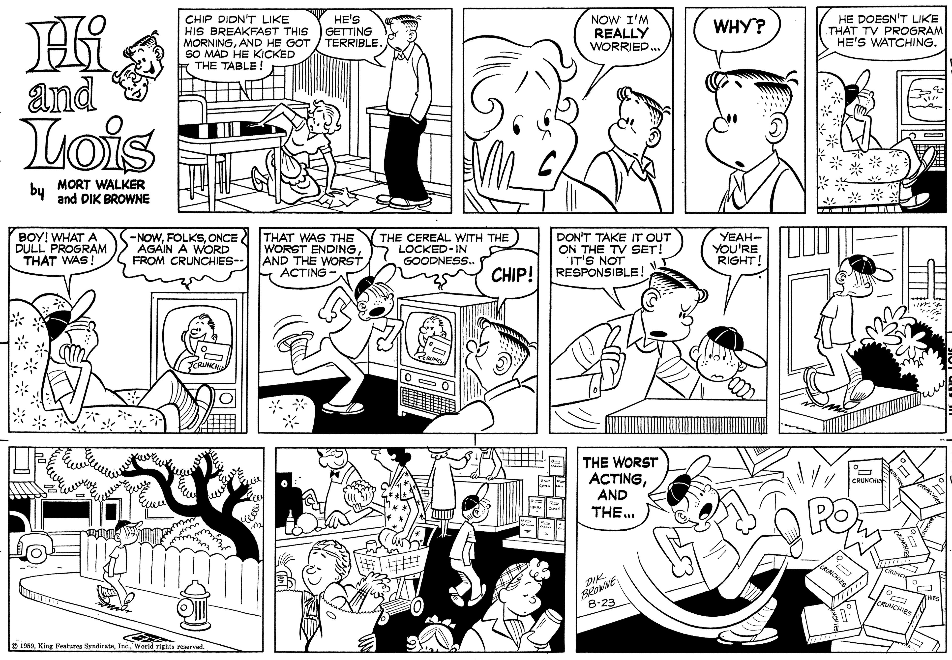 Human OCR: CHIP DIDN'T LIKE HIS BREAKFAST THIS MORNINGAND HE GOT SO MAD HE KICKED THE TABLE ! NOW I'M REALLY WORRIED HE DOESN'T LIKE THAT TV PROGRAM HE'S WATCHING. HE'S WHY? GETTING TERRIBLE. and Lois by MORT WALKER and DIK BROWNE BOY! WHAT A DULL PROGRAM THAT WAS! -NOWONCE AGAIN A WORD THAT WAS THE WORST ENDINGFROM CRUNCHIES-- AND THE WORST ACTING- THE CEREAL WITH THE LOCKED-IN GOODNESS. DON'T TAKE IT OUT ON THE TV SET! 'IT'S NOT RESPONSIBLE! YEAH- YOU'RE RIGHT! CHIP! THE WORST ACTINGAND THE .. CRUNCY PO BRONNE 8-23 CRUNCHIES 1959World rights reserved CHIP DIDN'T LIKE HIS BREAKFAST THIS MORNINGAND HE GOT SO MAD HE KICKED THE TABLE ! NOW I'M REALLY WORRIED HE DOESN'T LIKE THAT TV PROGRAM HE'S WATCHING. HE'S WHY? GETTING TERRIBLE. and Lois by MORT WALKER and DIK BROWNE BOY! WHAT A DULL PROGRAM THAT WAS! -NOWONCE AGAIN A WORD THAT WAS THE WORST ENDINGFROM CRUNCHIES-- AND THE WORST ACTING- THE CEREAL WITH THE LOCKED-IN GOODNESS. DON'T TAKE IT OUT ON THE TV SET! 'IT'S NOT RESPONSIBLE! YEAH- YOU'RE RIGHT! CHIP! THE WORST ACTINGAND THE .. CRUNCY PO BRONNE 8-23 CRUNCHIES 1959King Features SyndienteWorld rights reserved