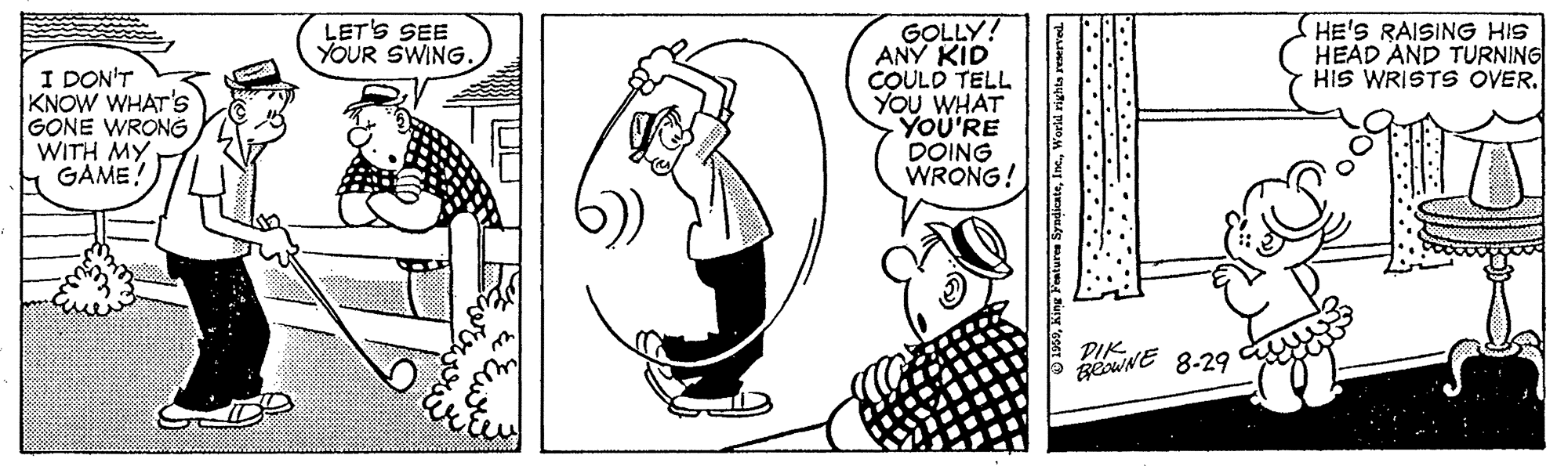 Font OCR: GOLLY! ANY KID COULD TELL YOU WHAT YOU'RE DOING WRONG! LET'S SEE YOUR SWING. HE'S RAISING HIS HEAD AND TURNING HIS WRISTS OVER. I DON'T KNOW WHAT'S GONE WRONG WITH MY GAME geuNE 8-29 PIK ing Fenture SyndikateWorld right GOLLY! ANY KID COULD TELL YOU WHAT YOU'RE DOING WRONG! LET'S SEE YOUR SWING. HE'S RAISING HIS HEAD AND TURNING HIS WRISTS OVER. I DON'T KNOW WHAT'S GONE WRONG WITH MY GAME geuNE 8-29 PIK ing Fenture SyndikateWorld right
