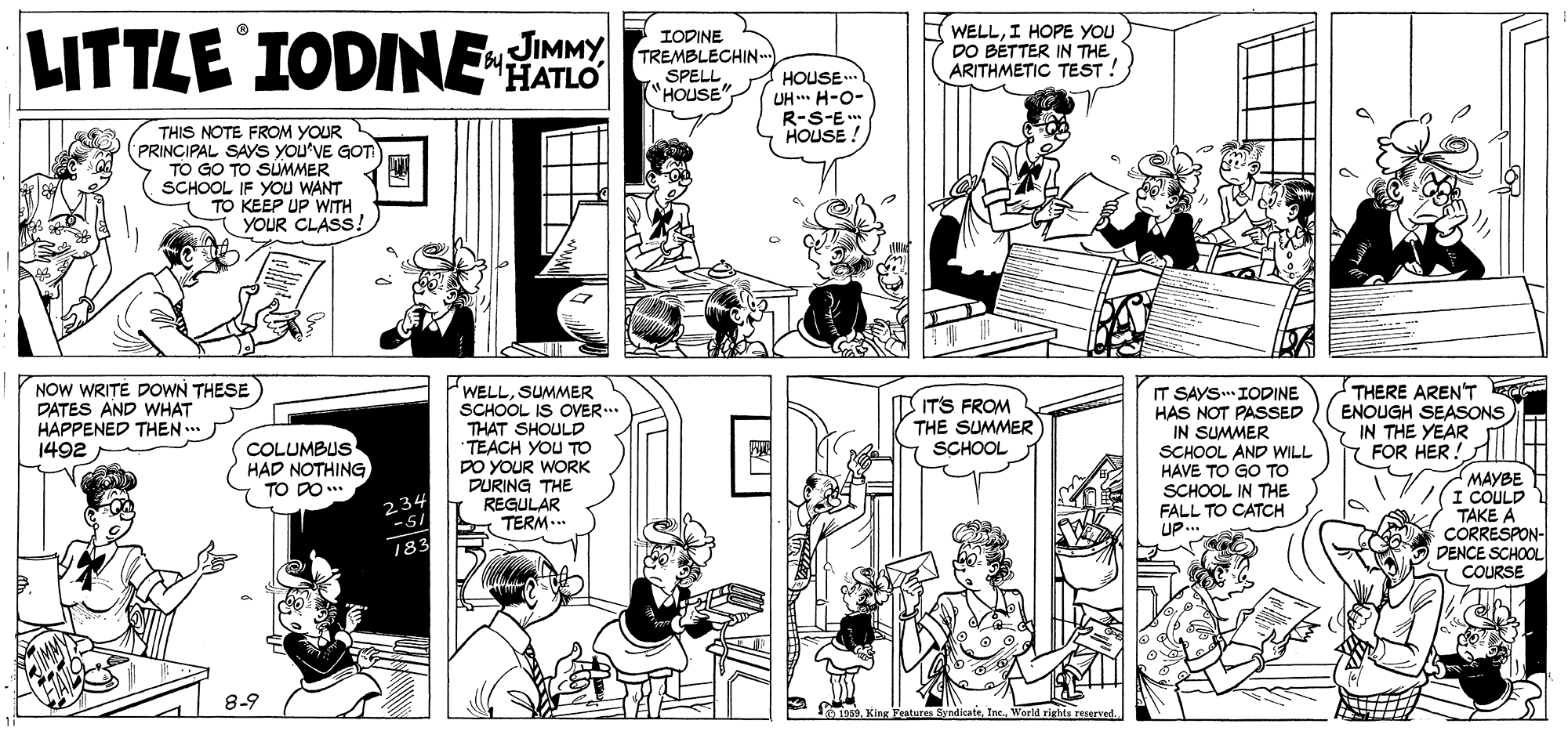 Comic book OCR: LITTLE IODINE AS WELLI HOPE YOU DO BETTER IN THE ARITHMETIC TEST ! JIMMY IODINE TREMBLECHIN.. SPELL "HOUSE mg. HOUSE.. UH ** H-O- R-S-E* HOUSE ! THIS NOTE FROM YOUR (PRINCIPAL SAYS YOU'VE GOT TO GO TO SUMMER SCHOOL IF YOu WANT TO KEEP UP WITH YOUR CLASS NOW WRITE DOWN THESE DATES AND WHAT HAPPENED THEN ... 1492 WELLSUMMER SCHOOL IS OVER..* THAT SHOULD TEACH YOU TO DO YOUR WORK DURING THE REGULAR TERM... IT SAYS. IODINE HAS NOT PASSED IN SUMMER SCHOOL AND WILL HAVE TO GO TO SCHOOL IN THE THERE AREN'T ENOUGH SEASONS IN THE YEAR FOR HER! IT'S FROM THE SUMMER SCHOOL COLUMBUS HAD NOTHING TO DO.* ????? I COULD TAKE A CORRESPON- DENCE SCHOOL COURSE 234 FALL TO CATCH UP... 183 8-9 1969. King Yeatures ByndicateWarld rights reserred. LITTLE IODINE AS WELLI HOPE YOU DO BETTER IN THE ARITHMETIC TEST ! JIMMY IODINE TREMBLECHIN.. SPELL "HOUSE mg. HOUSE.. UH ** H-O- R-S-E* HOUSE ! THIS NOTE FROM YOUR (PRINCIPAL SAYS YOU'VE GOT TO GO TO SUMMER SCHOOL IF YOu WANT TO KEEP UP WITH YOUR CLASS NOW WRITE DOWN THESE DATES AND WHAT HAPPENED THEN ... 1492 WELLSUMMER SCHOOL IS OVER..* THAT SHOULD TEACH YOU TO DO YOUR WORK DURING THE REGULAR TERM... IT SAYS. IODINE HAS NOT PASSED IN SUMMER SCHOOL AND WILL HAVE TO GO TO SCHOOL IN THE THERE AREN'T ENOUGH SEASONS IN THE YEAR FOR HER! IT'S FROM THE SUMMER SCHOOL COLUMBUS HAD NOTHING TO DO.* ????? I COULD TAKE A CORRESPON- DENCE SCHOOL COURSE 234 FALL TO CATCH UP... 183 8-9 1969. King Yeatures ByndicateWarld rights reserred.