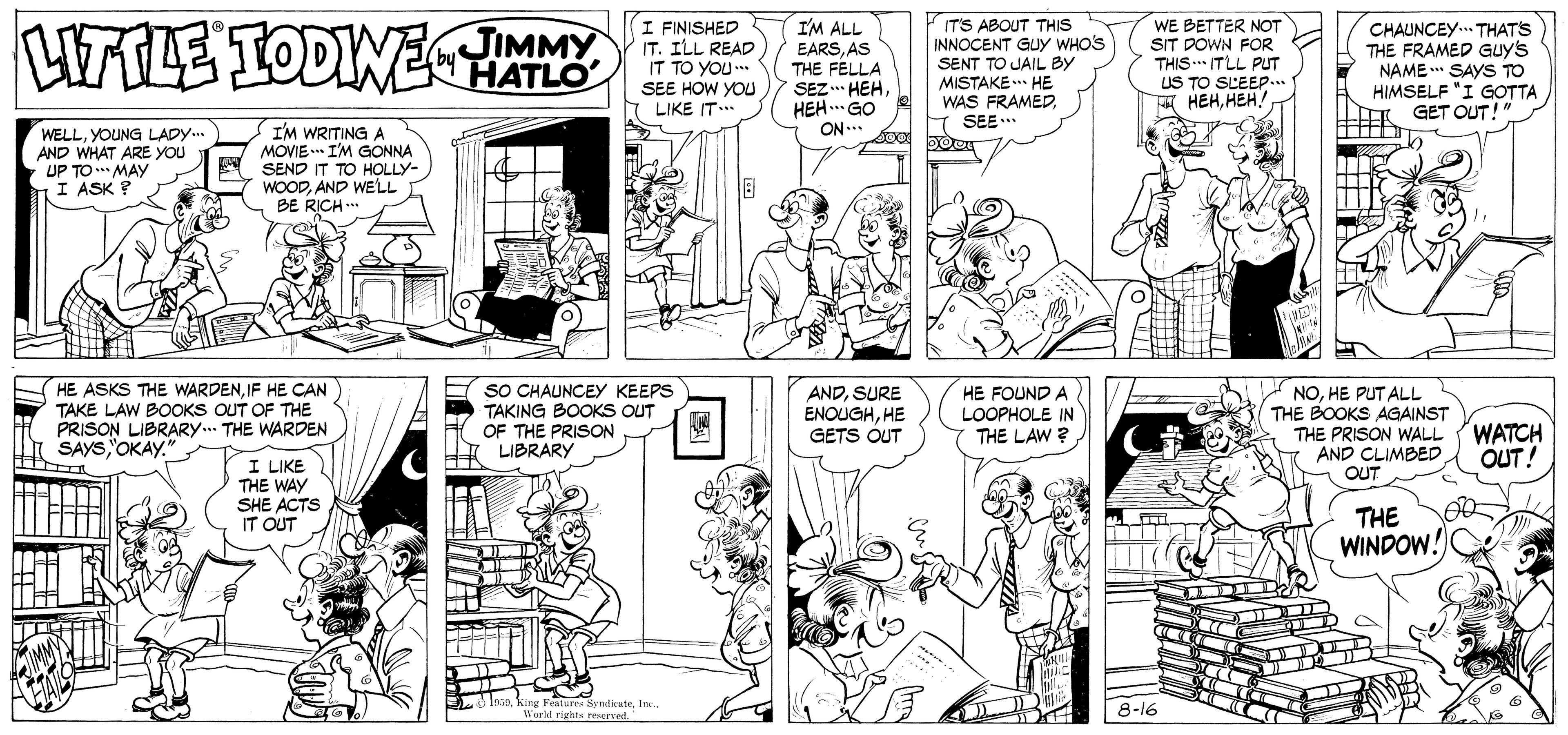 Mammal OCR: uILE TODINE JIMMY HATLO I FINISHED IT. ILL READ IT TO YOU.. SEE HOW YOU LIKE IT... I'M ALL EARSAS THE FELLA SEZ.. HEHHEH. GO ON.. IT'S ABOUT THIS INNOCENT GUY WHOS SENT TO JAIL BY MISTAKE.** HE WAS FRAMEDSEE. WE BETTER NOT SIT DOWN FOR THIS .* ITLL PUT US TO SLEEP... ??????! CHAUNCEY.. THATS THE FRAMED Guy's NAME ** SAYS TO HIMSELF "I GOTTA GET OUT!" by WELLYOUNG LADY.. AND WHAT ARE YOU UP TO *** MAY I ASK ? I'M WRITING A MOVIE I'M GONNA SEND IT TO HOLLY- WOODAND WELL BE RICH .. HE ASKS THE WARDENIF HE CAN TAKE LAW BOOKS OUT OF THE PRISON LIBRARY.. THE WARDEN SAYS'OKAY." E sO CHAUNCEY KEEPS TAKING BOOKS OUT OF THE PRISON LIBRARY ANDSURE ENOUGHHE GETS OUT HE FOUND A NOHE PUT ALL THE BOOKS AGAINST THE PRISON WALL AND CLIMBED OUT LOOPHOLE IN WATCH OUT! THE LAW ? I LIKE THE WAY SHE ACTS IT OUT THE WINDOW! IasoInc. l'orl rights reerved 8-16 uILE TODINE JIMMY HATLO I FINISHED IT. ILL READ IT TO YOU.. SEE HOW YOU LIKE IT... I'M ALL EARSAS THE FELLA SEZ.. HEHHEH. GO ON.. IT'S ABOUT THIS INNOCENT GUY WHOS SENT TO JAIL BY MISTAKE.** HE WAS FRAMEDSEE. WE BETTER NOT SIT DOWN FOR THIS .* ITLL PUT US TO SLEEP... ??????! CHAUNCEY.. THATS THE FRAMED Guy's NAME ** SAYS TO HIMSELF "I GOTTA GET OUT!" by WELLYOUNG LADY.. AND WHAT ARE YOU UP TO *** MAY I ASK ? I'M WRITING A MOVIE I'M GONNA SEND IT TO HOLLY- WOODAND WELL BE RICH .. HE ASKS THE WARDENIF HE CAN TAKE LAW BOOKS OUT OF THE PRISON LIBRARY.. THE WARDEN SAYS'OKAY." E sO CHAUNCEY KEEPS TAKING BOOKS OUT OF THE PRISON LIBRARY ANDSURE ENOUGHHE GETS OUT HE FOUND A NOHE PUT ALL THE BOOKS AGAINST THE PRISON WALL AND CLIMBED OUT LOOPHOLE IN WATCH OUT! THE LAW ? I LIKE THE WAY SHE ACTS IT OUT THE WINDOW! Iasoking Features SyndiuteInc. l'orl rights reerved 8-16