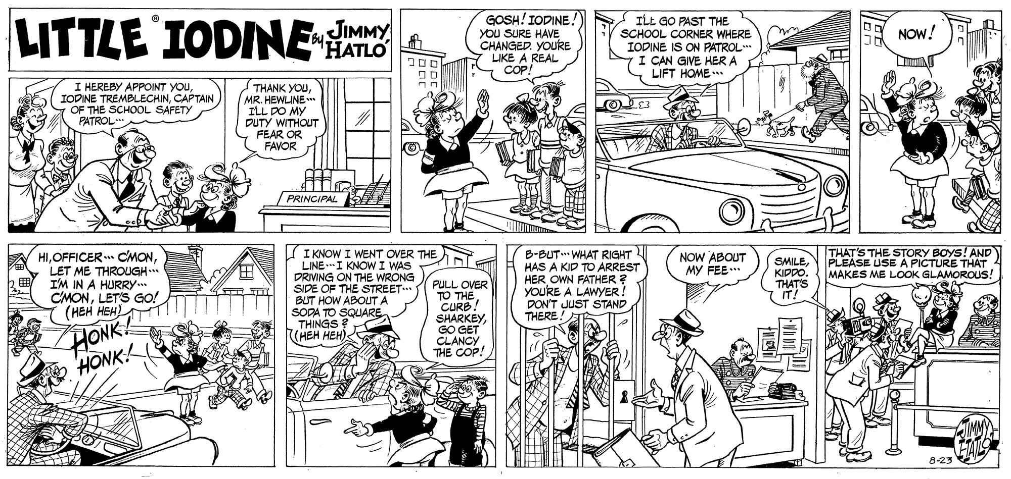Cartoon OCR: LITTLE IODINE GOSH!IODINE. You SURE HAVE CHANGED. YOURE LIKE A REAL COP! ILL GO PAST THE SCHOOL CORNER WHERE IODINE IS ON PATROL. I CAN GIVE HER A LIFT HOME .. JIMMY NOW! I HEREBY APPOINT YOUCAPTAIN OF THE SCHOOL SAFETY PATROL THANK YOUMR. HEWLINE* ILL DO MY DUTY WITHOUT FEAR OR FAVOR PRINCIPAL I KNOW I WENT OVER THE LINE .I KNOW I WAS DRIVING ON THE WRONG SIDE OF THE STREET. BUT HOW ABOUT A SODA TO SQUARE THINGS (HEH HEH) THAT'S THE STORY BOYS! AND PLEASE USE A PICTURE THAT MAKES ME LOOK GLAMOROUS! HILET ME THROUGH.. I'M IN A HURRY. CMONLET'S GO! (HEH HEH) B-BUT. WHAT RIGHT HAS A KID TD ARREST HER OWN FATHER ? yoU'RE A LAWYER! DON'T JUST STAND THERE. NOW ABOUT MY FEE. SMILEKIPDO. THAT'S IT! HONK HONK PULL OVER TO THECURB SHARKEYGO GET CLANCY THE COP! 8-23 LITTLE IODINE GOSH!IODINE. You SURE HAVE CHANGED. YOURE LIKE A REAL COP! ILL GO PAST THE SCHOOL CORNER WHERE IODINE IS ON PATROL. I CAN GIVE HER A LIFT HOME .. JIMMY NOW! I HEREBY APPOINT YOUIODINE TREMBLECHINCAPTAIN OF THE SCHOOL SAFETY PATROL THANK YOUMR. HEWLINE* ILL DO MY DUTY WITHOUT FEAR OR FAVOR PRINCIPAL I KNOW I WENT OVER THE LINE .I KNOW I WAS DRIVING ON THE WRONG SIDE OF THE STREET. BUT HOW ABOUT A SODA TO SQUARE THINGS (HEH HEH) THAT'S THE STORY BOYS! AND PLEASE USE A PICTURE THAT MAKES ME LOOK GLAMOROUS! HIOFFICER CMONLET ME THROUGH.. I'M IN A HURRY. CMONLET'S GO! (HEH HEH) B-BUT. WHAT RIGHT HAS A KID TD ARREST HER OWN FATHER ? yoU'RE A LAWYER! DON'T JUST STAND THERE. NOW ABOUT MY FEE. SMILEKIPDO. THAT'S IT! HONK HONK PULL OVER TO THECURB SHARKEYGO GET CLANCY THE COP! 8-23