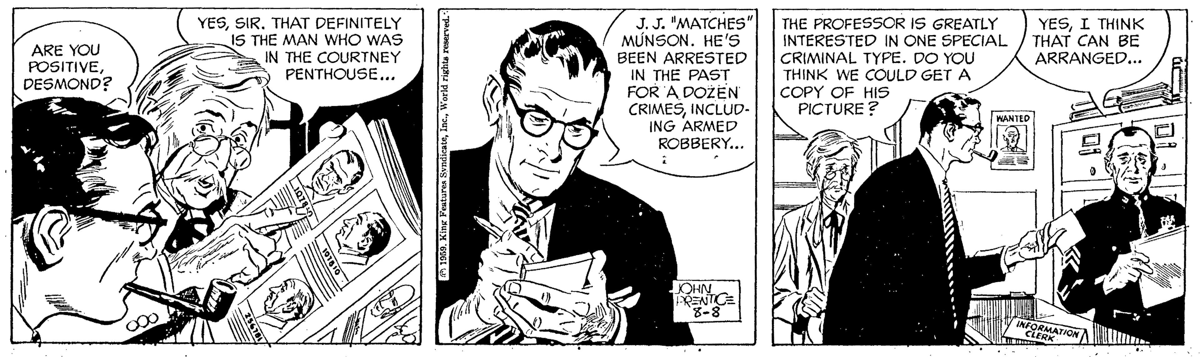 Comic book OCR: J. J. "MATCHES" MÚNSON. HE'S BEEN ARRESTED IN THE PAST FOR A DOŽEN CRIMESINCLUD- ING ARMED ROBBERY... THE PROFESSOR IS GREATLY INTERESTED IN ONE SPECIAL CRIMINAL TYPE. DO YOU THINK WE COULD GET A COPY OF HIS PICTURE ? ARE YOU POSITIVEDESMOND? YESTHAT DEFINITELY IS THE MAN WHO WAS IN THE COURTNEY PENTHOUSE... YESI THINK THAT CAN BE ARRANGED... WANTED NHO RENTCE INFOR CATION 1939. King Features SvndicateWorld rixhta reserved. J. J. "MATCHES" MÚNSON. HE'S BEEN ARRESTED IN THE PAST FOR A DOŽEN CRIMESINCLUD- ING ARMED ROBBERY... THE PROFESSOR IS GREATLY INTERESTED IN ONE SPECIAL CRIMINAL TYPE. DO YOU THINK WE COULD GET A COPY OF HIS PICTURE ? ARE YOU POSITIVEDESMOND? YESTHAT DEFINITELY IS THE MAN WHO WAS IN THE COURTNEY PENTHOUSE... YESI THINK THAT CAN BE ARRANGED... WANTED NHO RENTCE INFOR CATION 1939. King Features SvndicateWorld rixhta reserved.