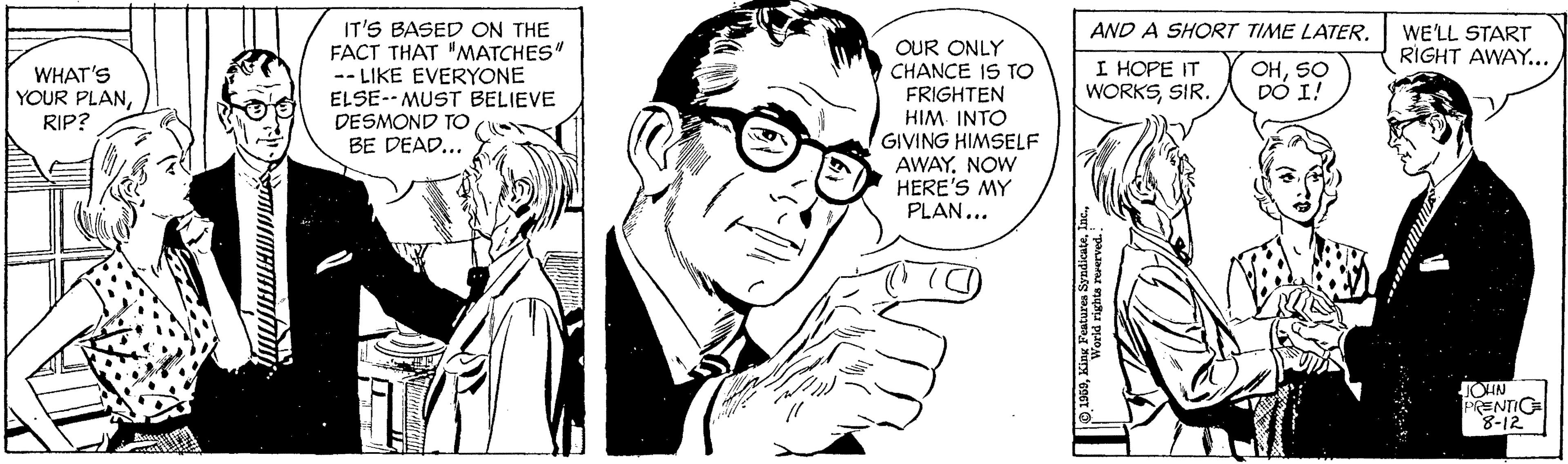 Art OCR: IT'S BASED ON THE FACT THAT "MATCHES" -- LIKE EVERYONE ELSE-- MUST BELIEVE DESMOND TO BE DEAD... AND A SHORT TIME LATERWE'LL START RIGHT AWAY... OUR ONLY CHANCE IS TO FRIGHTEN HIM INTO GIVING HIMSELF AWAY. NOW HERE'S MY PLAN... WHAT'S YOUR PLANRIP? I HOPE IT WORKSSIR. OHSO DÓ I! JOIN PRENTIG 8-12 IT'S BASED ON THE FACT THAT "MATCHES" -- LIKE EVERYONE ELSE-- MUST BELIEVE DESMOND TO BE DEAD... AND A SHORT TIME LATERWE'LL START RIGHT AWAY... OUR ONLY CHANCE IS TO FRIGHTEN HIM INTO GIVING HIMSELF AWAY. NOW HERE'S MY PLAN... WHAT'S YOUR PLANRIP? I HOPE IT WORKSSIR. OHSO DÓ I! JOIN PRENTIG 8-12