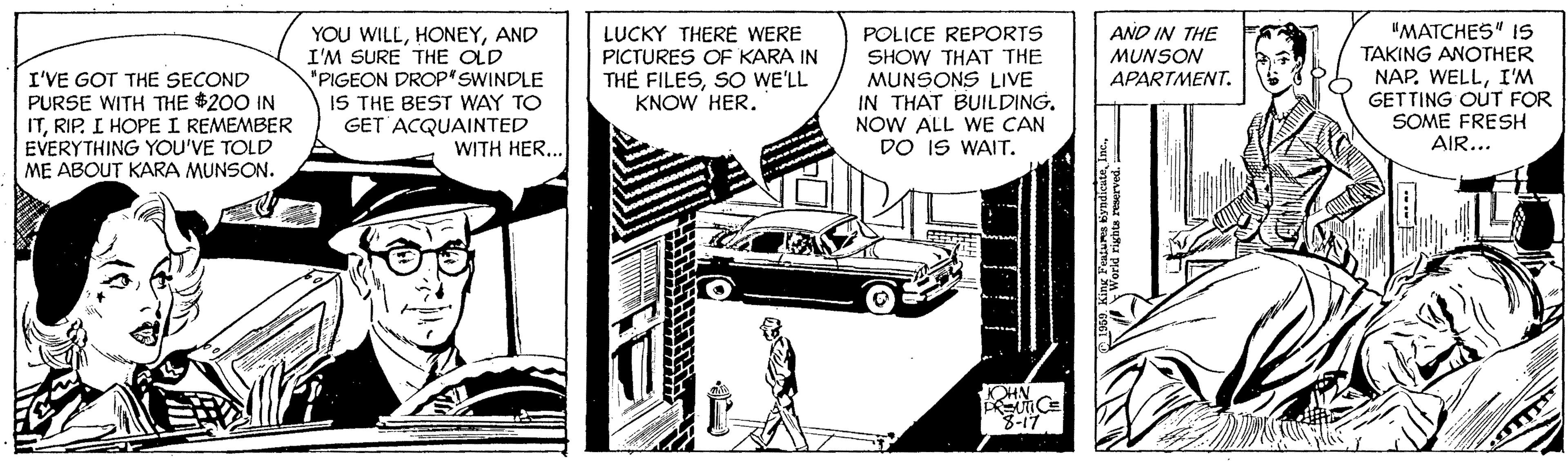 Automotive exterior OCR: YOU WILLAND I'M SURE THE OLD "PIGEON DROP'SWINDLE IS THE BEST WAY TO GET ACQUAINTED WITH HER... LUCKY THERE WERE PICTURES OF KARA IN TH? FILESSO WE'LL KNOW HER. POLICE REPORTS SHOW THAT THE MUNSONS LIVE IN THAT BUILDING. NOW ALL WE CAN DO IS WAIT. "MATCHES" IS TAKING ANOTHER NAP. WELLI'M GETTING OUT FOR SOME FRESH AIR... AND IN THE MUNSON APARTMENT. I'VE GOT THE SECOND PURSE WITH THE $200 IN ITRIP. I HOPE I REMEMBER EVERYTHING YOU'VE TOLD ME ABOUT KARA MUNSON. 3-17 YOU WILLAND I'M SURE THE OLD "PIGEON DROP'SWINDLE IS THE BEST WAY TO GET ACQUAINTED WITH HER... LUCKY THERE WERE PICTURES OF KARA IN TH? FILESSO WE'LL KNOW HER. POLICE REPORTS SHOW THAT THE MUNSONS LIVE IN THAT BUILDING. NOW ALL WE CAN DO IS WAIT. "MATCHES" IS TAKING ANOTHER NAP. WELLI'M GETTING OUT FOR SOME FRESH AIR... AND IN THE MUNSON APARTMENT. I'VE GOT THE SECOND PURSE WITH THE $200 IN ITRIP. I HOPE I REMEMBER EVERYTHING YOU'VE TOLD ME ABOUT KARA MUNSON. 3-17