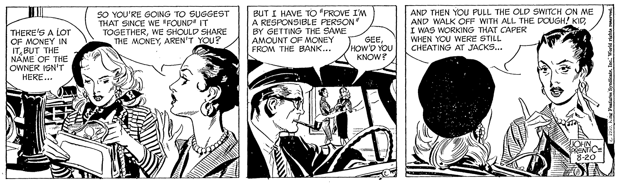 Fictional character OCR: SO YOU'RE GOING TO SUGGEST THAT SINCE WE "FOUND" IT TOGETHERWE SHOULD SHARE THE MONEYAREN'T YOU? BUT I HAVE TO "PROVE I'M A RESPONSIBLE PERSON" BY GETTING THE SAME AMOUNT OF MONEY FROM THE BANK... AND THEN YOU PULL THE OLD SWITCH ON ME AND WALK OFF WITH ALL THE DOUGH! KIDI WAS WORKING THAT CAPER WHEN YOU WERE STILL CHEATING AT JACKS... THERE'S A LOT OF MONEY IN ITBUT THE NAME OF THE OWNER ISN'T HERE... GEE/HOW'D YOU KNOW? JOHN PRENTICE 8-20 SO YOU'RE GOING TO SUGGEST THAT SINCE WE "FOUND" IT TOGETHERWE SHOULD SHARE THE MONEYAREN'T YOU? BUT I HAVE TO "PROVE I'M A RESPONSIBLE PERSON" BY GETTING THE SAME AMOUNT OF MONEY FROM THE BANK... AND THEN YOU PULL THE OLD SWITCH ON ME AND WALK OFF WITH ALL THE DOUGH! KIDI WAS WORKING THAT CAPER WHEN YOU WERE STILL CHEATING AT JACKS... THERE'S A LOT OF MONEY IN ITBUT THE NAME OF THE OWNER ISN'T HERE... GEE/HOW'D YOU KNOW? JOHN PRENTICE 8-20