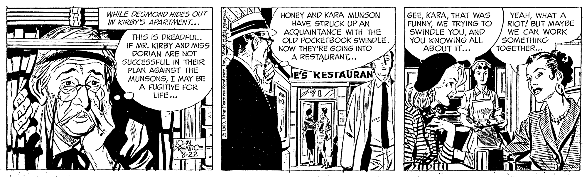 History OCR: WHILE DESMOND HIDES OUT IN KIRBYS APARTMENT... HONEY AND KARA MUNSON HAVE STRUCK UP AN ACQUAINTANCE WITH THE OLD POCKETBOOK SWINDLE. NOW THEY'RE GOING INTO YEAHWHAT A RIOT! BUT MAYBE GEETHAT WAS FUNNYME TRYING TO SWINDLE YOUAND YOU KNOWING ALL ABOUT IT... WE CAN WORK SOMETHING TOGETHER... THIS IS DREADFUL. IF MR. KIRBY AND MISS DORIAN ARE NOT SUCCESSFUL IN THEIR PLAN AGAINST THE MUNSONSI MAY BE A FUGITIVE FOR LIFE... A RESTAURANT... E'S KESTAURAN JOHN PRENTIC= 8-22 WHILE DESMOND HIDES OUT IN KIRBYS APARTMENT... HONEY AND KARA MUNSON HAVE STRUCK UP AN ACQUAINTANCE WITH THE OLD POCKETBOOK SWINDLE. NOW THEY'RE GOING INTO YEAHWHAT A RIOT! BUT MAYBE GEETHAT WAS FUNNYME TRYING TO SWINDLE YOUAND YOU KNOWING ALL ABOUT IT... WE CAN WORK SOMETHING TOGETHER... THIS IS DREADFUL. IF MR. KIRBY AND MISS DORIAN ARE NOT SUCCESSFUL IN THEIR PLAN AGAINST THE MUNSONSI MAY BE A FUGITIVE FOR LIFE... A RESTAURANT... E'S KESTAURAN JOHN PRENTIC= 8-22