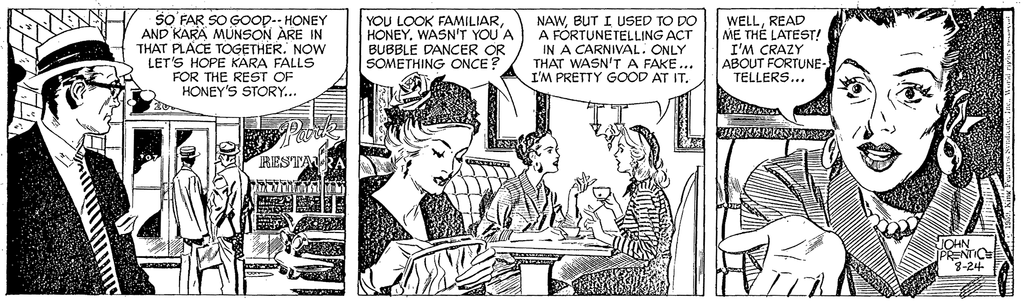 Cartoon OCR: SO FAR SO GOOD-- HONEY AND KARA MÚNSON ÀRE IN THAT PLACE TOGETHER. NOw LET'S HOPE KARA FALLS FOR THE REST OF HONEY'S STORY... YOU LOOK FAMILIARWASNT YOU'A BUBBLE DANCER OR SOMETHING ONCE ? NAWBUT I USED TO DO A FÓRTUNETELLING ACT IN A CARNIVAL. ONLY THAT WASN'TA FAKE... I'M PRETTY GOOD AT IT. WELLREAD ME THÉ LATEST! I'M CRAZY ABOUT FORTUNE- TELLERS... RESTA JOHN PR=NTIC 8-24- SO FAR SO GOOD-- HONEY AND KARA MÚNSON ÀRE IN THAT PLACE TOGETHER. NOw LET'S HOPE KARA FALLS FOR THE REST OF HONEY'S STORY... YOU LOOK FAMILIARWASNT YOU'A BUBBLE DANCER OR SOMETHING ONCE ? NAWBUT I USED TO DO A FÓRTUNETELLING ACT IN A CARNIVAL. ONLY THAT WASN'TA FAKE... I'M PRETTY GOOD AT IT. WELLREAD ME THÉ LATEST! I'M CRAZY ABOUT FORTUNE- TELLERS... RESTA JOHN PR=NTIC 8-24-